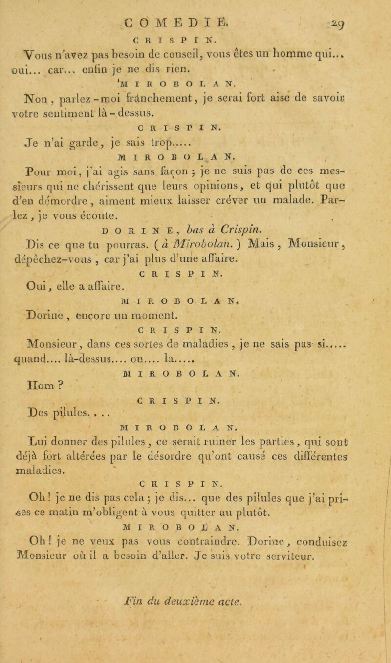 C R I S P I N. Vous n’avez pas besoin de conseil, vous êtes un homme qui..* oui... car... enfin je ne dis rien. 'm I R O B O I. A N. Non , parlez-moi frànchement, je serai fort aise de savoir votre sentiment là-dessus. C R I S P I N. Je n’ai garde, je sais trop M I R O B O L A N. , Pour moi, j’ai agis sans façon ; je ne suis pas de ces mes- sieurs qui ne chérissent que leurs opinions, et qui plutôt que d’en démordre , aiment mieux laisser créver un malade. Par- lez , je vous écoute. dorine, bas à Crispin. Dis ce que tu pourras. ( à JMirobolan. ) Mais , Monsieur , dépêchez-vous, car j’ai plus d’une affaire. CRISPIN. Oui, elle a affaire. MIROBOLAN, Dorine , encore un moment. CRISPIN. Monsieur , dans ces sortes de maladies , je ne sais pas si quand.... là-dessus on la MIROBOLAN. Hom ? CRISPIN. Des pilules. . .. MIROBOLAN. Dui donner des pilules, ce serait ruiner les parties, qui sont déjà fort altérées par le désordre qu’ont causé ces différentes maladies. CRISPIN. Oh ! je ne dis pas cela; je dis... que des pilules que j’ai pri- ses ce matin m’obligent à vous quitter au plutôt. MIROBOLAN. Oh! je ne veux pas vous contraindre. Dorine, conduisez Monsieur où il a besoin d’aller. Je suis votre serviteur. Fin du deuxieme acle.