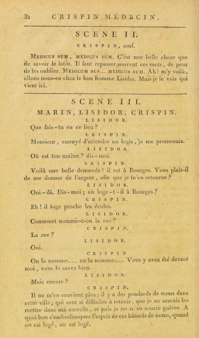 32 CR I S P I N MÉDECIN, 7 / SCENE I I. crispin, seul. \ Medicüs sum , medicüs suai. C’est une belle chose que de savoir le latin. Il faut repasser souvent ces mots , de peur de les oublier. Medicüm sus... medicüs sum. Ab ! m’y voilà, allons nous-en chez le bon homme Lisidor. Mais je le vois qui vient ici. SCENE III. MARIN, LISIDOR, CRISPIN. LISIDOR. Que fais-tu en ce lieu ? CRISPIN. Monsieur, ennuyé d'attendre au logis,'je me promenais. LISIDOR Où est ton maître? dis-moi. CRISPIN. Voilà une belle demande ! il est à Bourges. Vous plaît-il de me donner de l’argent, afin que je m'en retourne ? LISIDOR. Oui - dà. Dis - moi ; où loge -1 - il à Bourges ? CRISPIN. Eh ! il loge proche les écoles. LISIDOR. Comment nomme-t-on la rue ? CRISPIN. La rue ? LISIDOR. Oui. CRISPIN On la nomme on la nomme Vous y avez été devant moi , vous le savez bien. LISIDOR. Mais encore ? CRISPIN. Il ne m’en souvient plus ; il y a des pendards de noms dans cette ville, qui sont si difficiles à retenir, que je ne sauiais les mettre dans ma cervelle, et puis je ne n* en soucie gueres. A quoi bon s’etnbrelicoquer l’esprit de ces bâtards de noms, quand on est logé, on est logé.