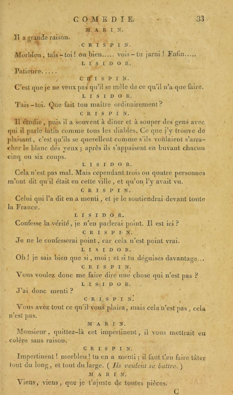 MARI N. 31a grande raison. c r i s p I N. Morbleu, tais-toi! ou bien vois-tu jarni ! Fnfin.,.,. L i s I D o R. Patience c II i s P i N. C’est que je ne veux pas qu’il se mêle de ce qu'il n’a que faire. L i s i d o R. Tais-toi. Que fait ton maître ordinairement? c R i s P I N. Il étudie, puis il a souvent à dîner et à souper des gens avec qui il parle latin comme tous les diables, Ce que j’y trouve de plaisant, c’est qu’ils se querellent comme s’ils voulaient s’arra- cher le blanc dés yeux ; après ils s’appaisent en buvant chacun cinq ou six coups. L i s i d o R. Cela n'est pas mal. Mais cependant trois ou quatre personnes m’ont dit qu’il était en cette ville, et qu’on l’y avait vu. c R i s P I N. Celui qui l’a dit en a menti, et je le soutiendrai devant toute la France. L i s i d o R. Confesse la vérité, je n'en parlerai point. Il est ici? c R i s P i- N. Je ne le confesserai point, car ceia ibest point vrai. L i s i d o a. Oh ! je sais bien que si, moi ; et si tu déguises davantage... c R i s P I N. Vous voulez donc me faire dire une chose qui n’est pas ? L i s i d o R. J’ai donc menti ? c R î. s P I N.‘ Vous avez tout ce qu’il vous plaira, mais cela n’est pas , cela n’est pas. MARIN. Monsieur, quittez—là. cet impertinent, il vous mettrait en , colère sans raison. I G R I S P I N. Impertinent ! morbleu ! Lu en a menti ; il faut tien faire tâter tout du long, et tout du large. ( Ils veulent se battre. ) MARI N. Viens, viens, que je t’ajuste de toutes pièces. C