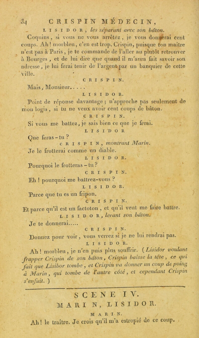 L I s i d o r , les séparant arec son bâton. Coquins , si vous ne vous arrêtéz , je vous donnerai cent coups. Ali! morbleu, c’en est trop. Crispin, puisque ton maître n’est pas à Paris , je te commande de l’aller au plutôt retrouver à Bourges , et de lui dire que quand il m’aura fait savoir son adresse, je lui ferai tenir de l’argent par un banquier de cette ville. CRISPIN. Mais, Monsieur ' l L I S I D O R. Point de réponse davantage ; n’approclie pas seulement de mon logis , si tu ne veux avoir cent coups de bâton. / CRISPIN. Si vous me battez, je sais bien ce que je ferai. L I s I d o R Que feras - tu ? crispin, montrant Marin. Je le frotterai comme un diable. L i s i d o R. Pourquoi le frotteras - tu ? CRISPIN. Eli ! pourquoi me battrez—vous ? L i S I D o R. Parce que tu es un fripon. CRISPIN. Et parce qu’il est un factoton , et qu’il veut me faire battre, L I s i D o R , levant son bâton. Je te donnerai CRISPIN. Donnez pour voir, vous verrez si je ne lui îcndiai pas. l i s i d o R. Ab l morbleu, je n en puis plus souffrir. (Lisiâoj voulant frapper Crispin de son bâton, Crispin baisse la tete , ce cjvl fait que Lisibor tombe , et Crispin va donner un coup de poing à Marin , qui tombe de l’autre côté, et cependant Crispin s’et fuit. ) SCENE I Y. MARI N, EISIDOR. MARIN. Ah ! le traître. Je crois qu’il m’a estropié de ce coup.