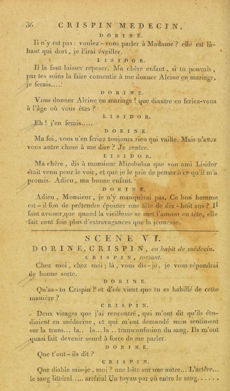 \ D O 11 I N E. Ii n’y est pas : voulez - vous parler à Madame ? elle est là- haut qui dort, je l'irai éveiller. t L i s i d o R. Il la faut laisser reposer. Ma chère enfant , si tu pouvais , par tes soins la faire consentir à me donner Alcine en mariage, je ferais .' DORI N E. Vous donner Alcine en mariage ! que diantre en feriez-vous à l’âge où vous êtes ? L I S I D O R. Eh ! j’en ferais d o R i n E. Ma foi, vous n’en feriez toujours rien qui vaille. Mais n’avez vous autre chose à me dire ? Je rentre. l i s i d o n. Ma chère , d îs à monsieur Mirobolan que son ami Eisidor était venu pour le voir, et que je le prie de penser à ce qu’il m’a promis. Adieu , ma bonne enfant. D o R i n E. Adieu, Monsieur, je n’y manquerai pas. Ce bon homme est-il fou de prétendre épouser une fi! le de dix-huit ans? il iaut avouer,que quand la vieillesse se met l’amour en tète, elle lait cent lois plus d’extravagances que la jeunesse. S C E N E Y T. DORINE, CRI SPIN, en habit de médecin. crispin, sortant. Chez moi, chez moi ; là, vous dis-je, je vous répondrai de bonne sorte. D O R I N E. Qu’as-tu Crispin ? et d’où vient que tu es habillé de celte- manière ? CRISPIN. , Deux visages que j’ai rencontré , qui m’ont dit qu’ils étu- diaient en médecine , et qui m’ont demandé mon sentiment sur la trans... la., la... la .. transconfusion du sang. Ils m’ont quasi fait devenir sourd à force de me parler. D O R I N E. Que t’ont - ils dit ? CRISPIN. Que diable sais-je , moi ? une bête sur une autre... L’artère... le sang littéral artcrial Un tuyau par où entre le sang