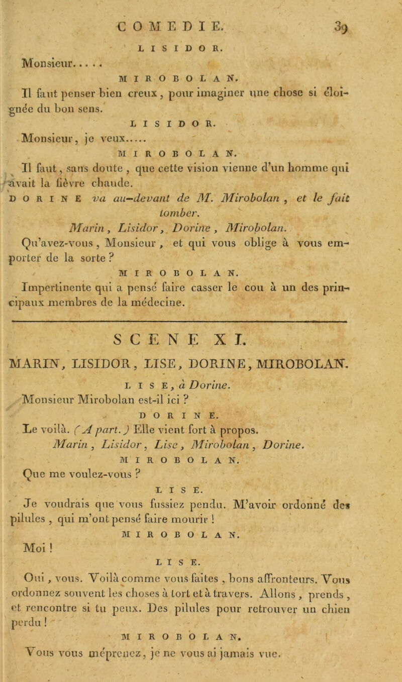 - 1 L I S I D O R. / Monsieur mirobolan. Il faut penser bien creux, pour imaginer une chose si éloi- gnée du bon sens. l 1 s 1 d o R. Monsieur, je veux mirobolan. Il faut, sans doute , que cette vision vienne d’un homme qui avait la fièvre chaude. % D o r 1 n E va an—devant de M. Mirobolan , et le fait tomber. Marin , Lisulor, Dorine , Mirobolan. Qu’avez-vous , Monsieur , et qui vous oblige à vous em- porter de la sorte ? mirobolan. Impertinente qui a pense' faire casser le cou à un des prin- cipaux membres de la médecine. SCENE XL MARIN, LISIDOR, LISE, DORINE, MIROBOLAN. L i s e , à Dorine. Monsieur Mirobolan est-il ici ? DORINE. Le voilà. ( A part. J Elle vient fort à propos. Marin, Lisidor, Lise, Mirobolan , Dorine. MIROBOLAN. Que me voulez-vous ? LISE. ' Je voudrais que vous fussiez pendu. M’avoir ordonné des pilules , qui m’ont pensé faire mourir 1 MIROBOLAN. Moi ! LISE. Oui , vous. Voilà comme vous faites , bons affronteurs. Vous ordonnez souvent les choses à Lort et à travers. Allons , prends , et rencontre si tu peux. Des pilules pour retrouver un chien perdu ! MIROBOLAN. Vous vous méprenez, je ne vous ai jamais vue.