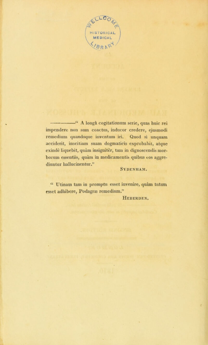 f “ A long^l cogitationum serie, quas huic rei impendere non sum coaetiis, inducor credere, ejusmodi remedium quandoque inventum iri. Quod si unquam accident, inscitiam suam dogmaticis exprobabit, atque exinde liquebit, quam insigniter, tarn in dignoscendis mor- borum essentiis, quam in medicamentis quibus tos aggre- diuntur hallucinentur.” Sydenham. “ Utinam tarn in promptu esset invenire, qu^m tutum esset adhibere, Podagrae remedium.” Heberden.