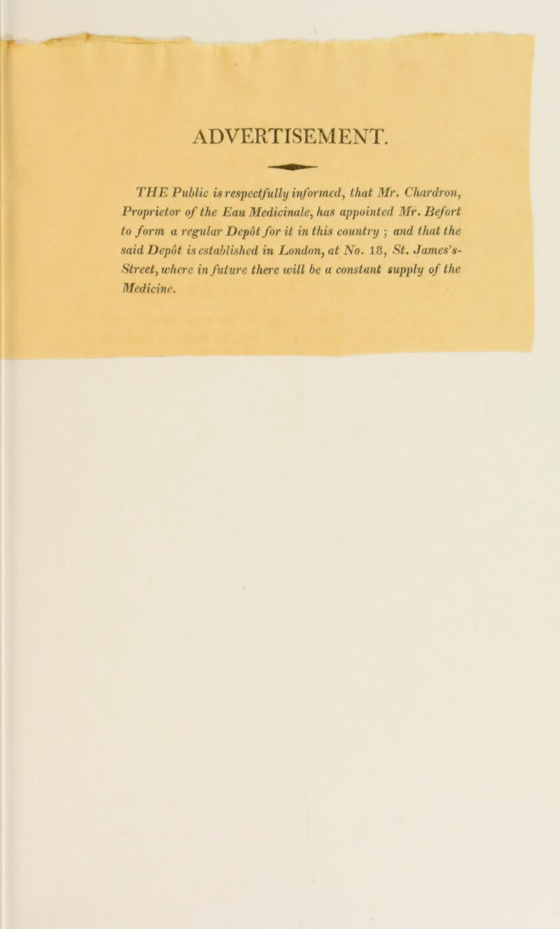 ADVERTISEMENT. THE Public is respectfully infoi'med, that Mr. Chardron, Proprietor of the Eau Medicinale, has appointed Mr. Befort to form a regular Depbt for it in this country ; and that the said Depot is established in London, at No. 18, St. James’s- Street, wha'e in future thei'e tvill be a constant supply of the Medicine.