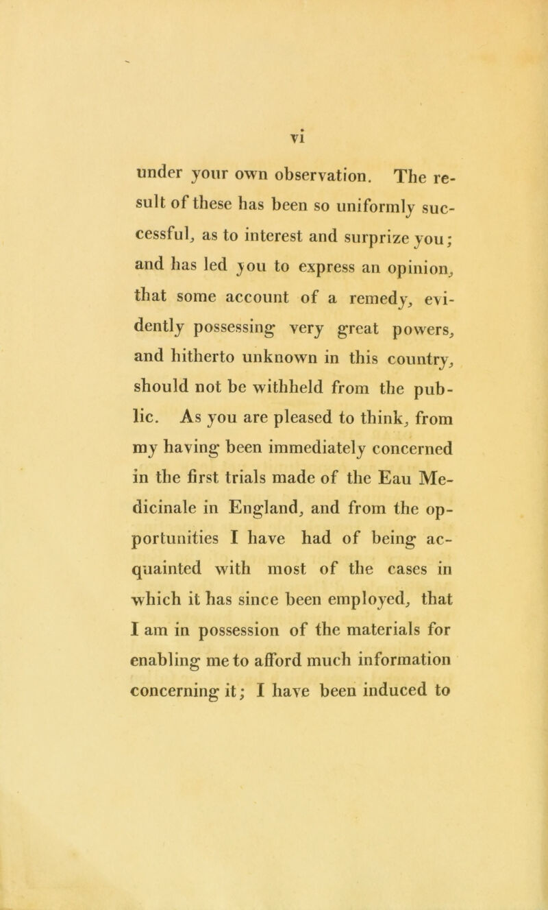 T1 under your own observation. The re- sult of these has been so uniformly suc- cessful, as to interest and surprize you; and has led jou to express an opinion, that some account of a remedy, evi- dently possessing very great powers, and hitherto unknown in this country, should not be withheld from the pub- lic. As you are pleased to think, from my having been immediately concerned in the first trials made of the Eau Me- dicinale in England, and from the op- portunities I have had of being ac- quainted with most of the cases in which it has since been employed, that I am in possession of the materials for enabling me to afford much information concerning it; I have been induced to