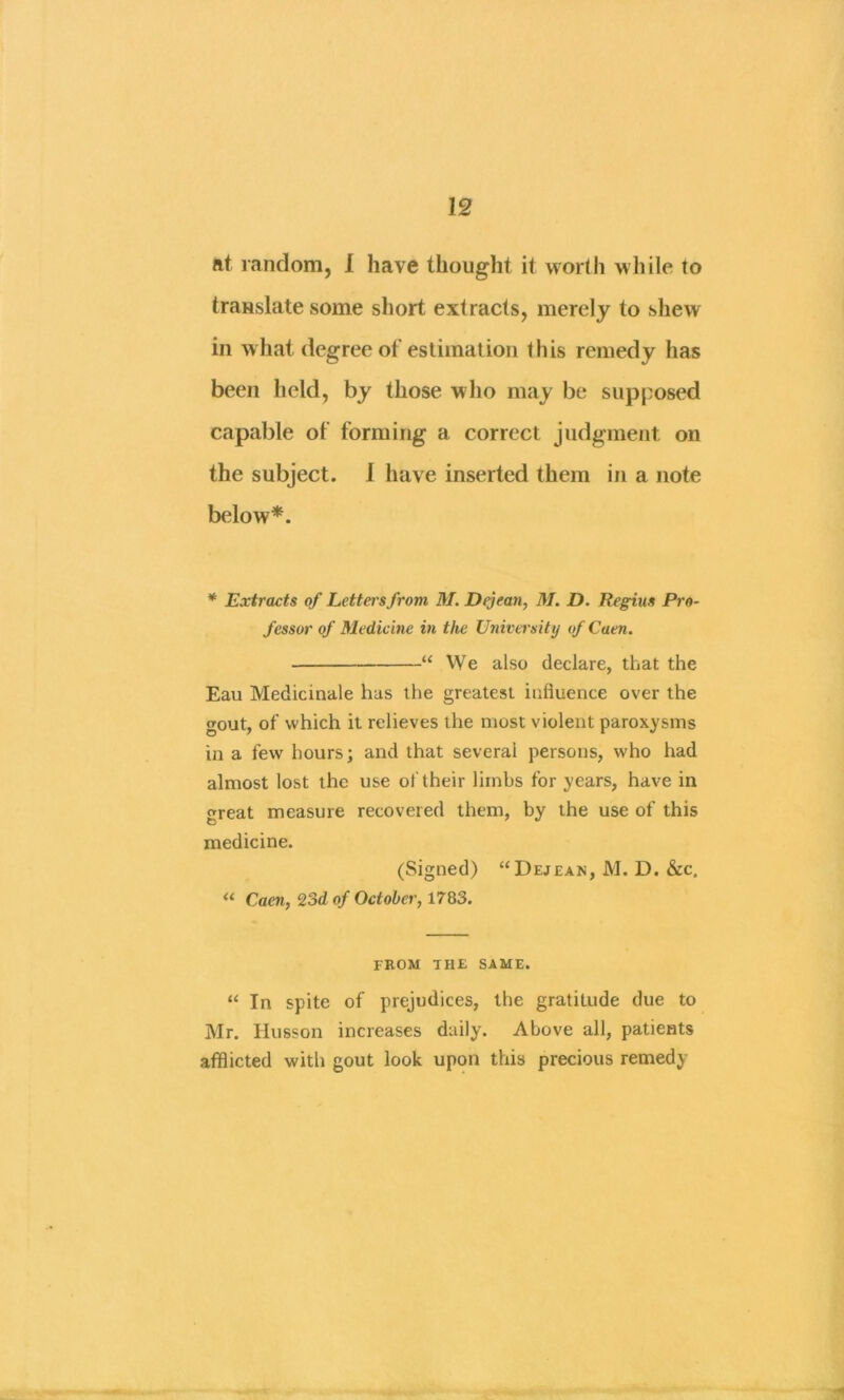 at random, 1 have thought it worlh while to translate some short extracts, merely to shew in what degree of estimation this remedy has been held, by those who may be supposed capable of forming a correct judgment on the subject. 1 have inserted them in a note below*. * Extracts of Lettei'sfrom M. Dejean, M, D. Regius Pro- fessor of Medicine in the University of Caen. “ We also declare, that the Eau Medicinale has the greatest influence over the gout, of which it relieves the most violent paroxysms in a few hours; and that several persons, who had almost lost the use of their limbs for years, have in threat measure recovered them, by the use of this medicine. (Signed) “Dejean, M. D. &c. “ Caen, 23d of October, 1783. FROM THE SAME. “ In spite of prejudices, the gratitude due to Mr. Husson increases daily. Above all, patients afflicted with gout look upon this precious remedy