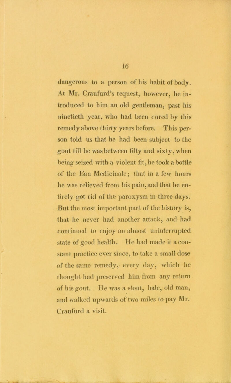 dangerous to a person ofliis iiabit of’bodj. At Mr. Craufurd’s request, however, he in- troduced to liim an old gentleman, past liis ninetieth year, who had been cured by this remedy above thirty years before. This per- son told us that he had been subject to the gout till he was between fifty and sixty, when being seized with a violent fit, he took a bottle of the Eau Medicinalc; that in a few hours he was relieved from his pain, and that lie en- tirely got rid of the paroxysm in three days. But the most important part of the history is, that he never had another attack, and had continued to enjoy an almost uninterrupted state of good health. He had made it a con- stant practice ever since, to take a small dose of the same remedy, every day, which he thought had preserved him from any return of his gout. He was a stout, hale, old man, and walked upwards of two miles to pay Mr. Craufurd a visit.