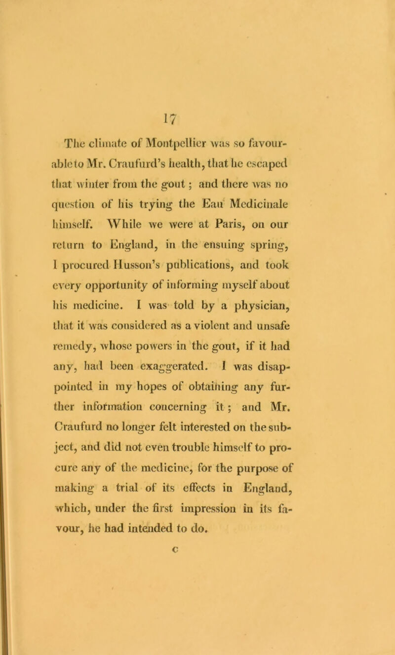 Tlie climate of Montpellier ^va8 so fuvour- ableto Mr. Craufurd’s health, that he escaped that winter from the ^ont; and there was no question of liis trying the Ean Mcdicinale Iiiinself. While we Avere at Paris, on our return to England, in the ensuing spring, 1 procured Ilussoii’s publications, and took CA'ery opportunity of informing myself about his medicine. I was* told by a physician, that it was considered as a violent and unsafe remedy, whose powers in the gout, if it had any, had been exaggerated. I was disap- pointed in ray hopes of obtaining any fur- ther information concerning it; and Mr. Craufurd no longer felt interested on the sub- ject, and did not even trouble himself to pro- cure any of the medicine, for the purpose of making a trial of its effects in England, which, under the first impression in its fa- vour, he had intended to do. c