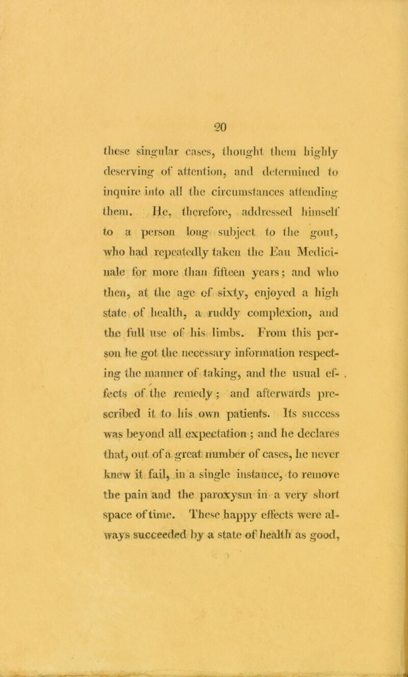 (liese sin<*‘iilar cases, thought them highly deserving of attention, and delermined to inquire into all the circumstances attending tliem. He, therefore, addressed himself to a person lojig suljject to the gout, who had rejjeatedly taken the i'>au Mcdici- nale for more tliau fifteen years; and who then, at the age of sixty, enjoyed a liigli state, of liealth, a ruddy complexion, and the full use of his limbs. From tliis per- son he got the necessary information respect- ing the manner of taking, and the usual ef- . r fects of the remedy; and afterwards pre- scribed it to his own patients. Its success was beyond all expectation ; and he declares that, out of a great number of cases, he never knew it fail, in a single instance, do remove the pain and the paroxysm in a very short space of time. I'hese hapj)y eifects were al- ways succeeded by a state of he.alth as good,