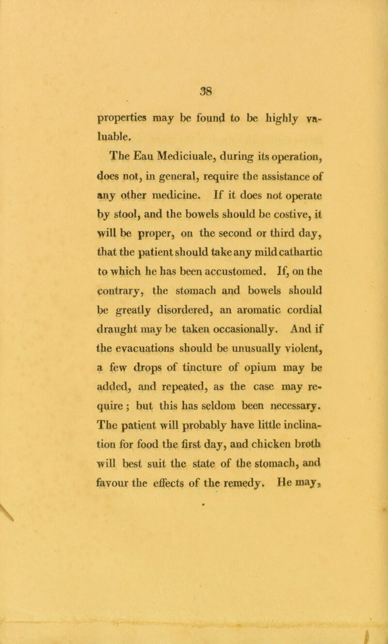 properties may be found to be highly va- luable. The Eau Mediciuale, during its operation, does not, in general, require the assistance of any other medicine. If it does not operate by stool, and the bowels should be costive, it will be proper, on the second or third day, that the patient should take any mild cathartic to which he has been accustomed. If, on the contrary, the stomach and bowels should be greatly disordered, an aromatic cordial draught may be taken occasionally. And if the evacuations should be unusually violent, a few drops of tincture of opium may be added, and repeated, as the case may re- quire ; but this has seldom been necessary. The patient will probably have little inclina- tion for food the first day, and chicken broth will best suit the state of the stomach, and favour the effects of the remedy. He may. t