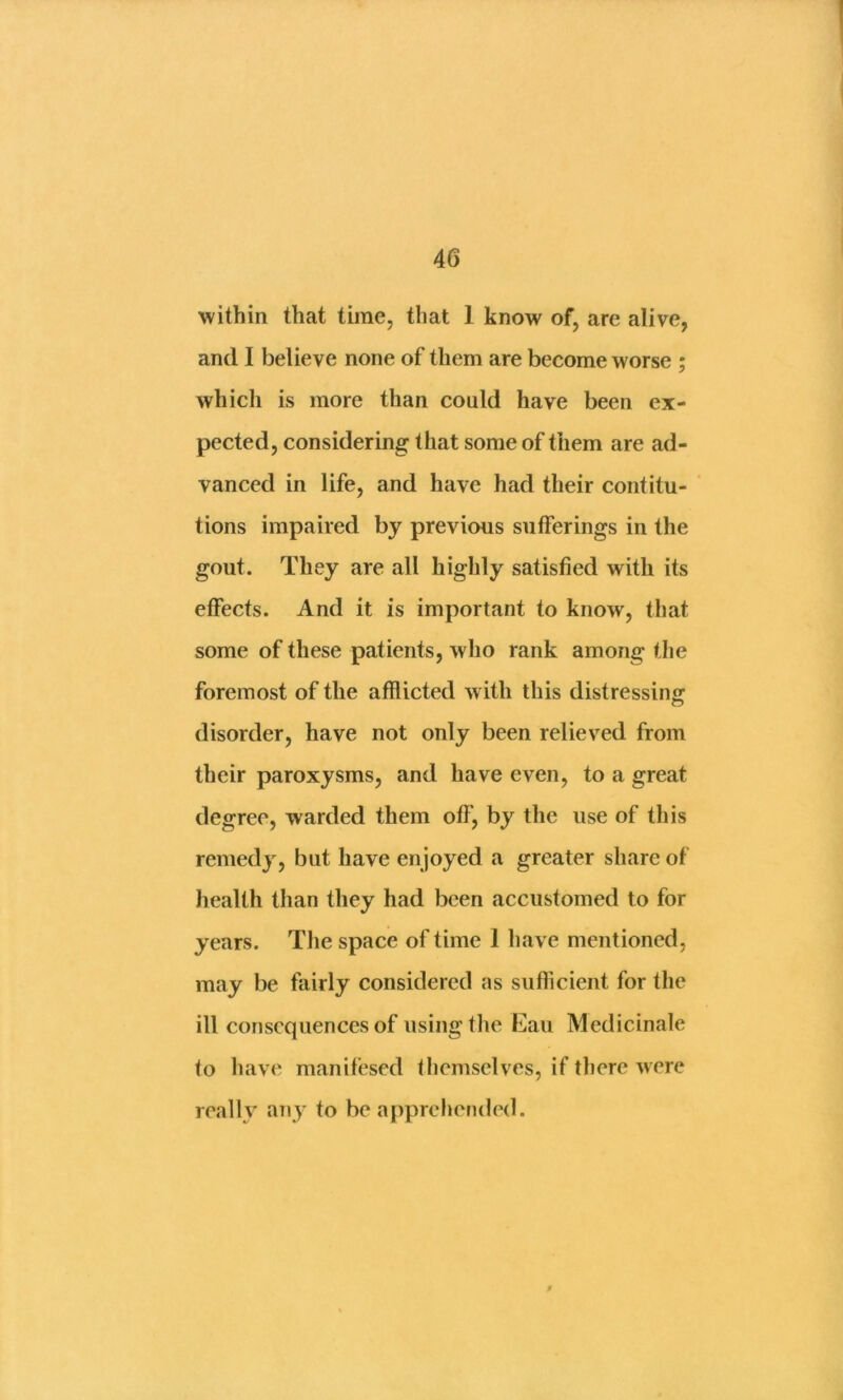 within that time, that 1 know of, are alive, and I believe none of them are become worse ; which is more than could have been ex- pected, considering that some of them are ad- vanced in life, and have had their contitu- tions impaired by previous sufferings in the gout. They are all highly satisfied with its effects. And it is important to know, that some of these patients, who rank among the foremost of the afflicted with this distressing disorder, have not only been relieved from their paroxysms, and have even, to a great degree, warded them off, by the use of this remedy, but have enjoyed a greater share of health than they had been accustomed to for years. The space of time 1 have mentioned, may be fairly considered as sufficient for the ill consequences of using the Eau Medicinale to have manifesed tliemselves, if there were really any to be apprehended.