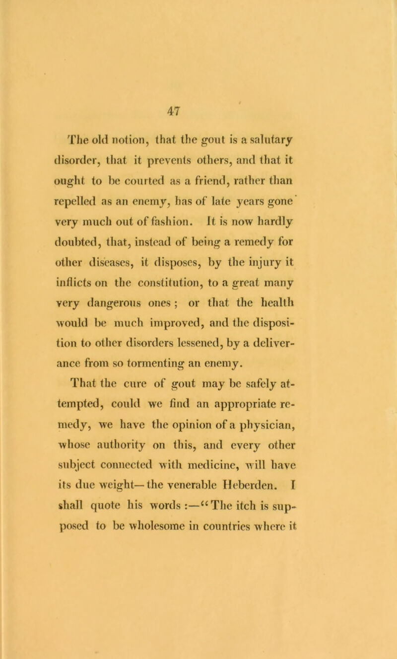 The old notion, that the gout is a salutary disorder, that it prevents others, and that it ought to be courted as a friend, rather than repelled as an enemy, has of late j'^ears gone very much out of fashion. It is now hardly doubted, that, instead of being a remedy for other diseases, it disposes, by the injury it inflicts on the constitution, to a great many very dangerous ones ; or that the health would be much improved, and the disposi- tion to other disorders lessened, by a deliver- ance from so tormenting an enemy. That the cure of gout may be safely at- tempted, could we find an appropriate re- medy, we have the opinion of a physician, whose authority on this, and every other subject connected with medicine, w ill have its due weight—the venerable Heberden. I shall quote his words:—The itch is sup- posed to be wholesome in countries where it