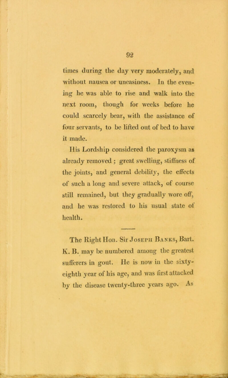 limes during the day very moderately, and ^vithout nausea or uneasiness. In the even- ing he was able to rise and walk into the next room, tiiough for weeks before he could scarcely bear, with the assistance of four servants, to be lifted out of bed to have it made. His Lordship considered the paroxysm as already removed ; great swelling, stiffness of the joints,' and general debility, tlie effects of such a long and severe attack, of course still remained, but they gradually wore off, and he was restored to his usual state of health. The Right Hon. Sir Joseph Ranks, Bart. K. B. may be numbered among the greatest sufferers in gout. He is now in the sixty- eighth year of his age, and was first attacked by the disease twenty-three years ago. As