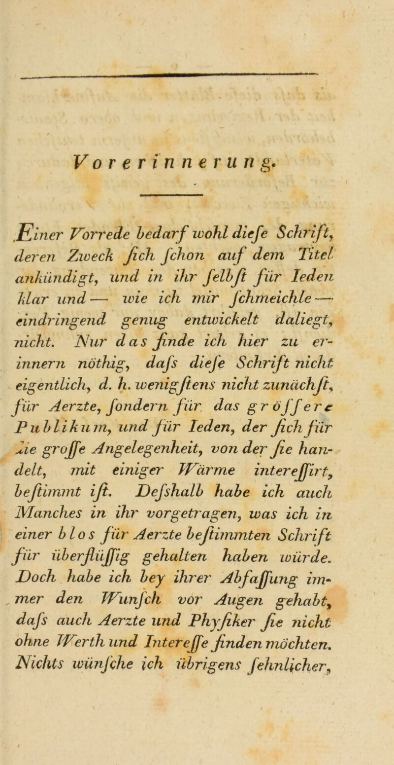 Vorerinner un g. Einer Vorrede bedarf wohl diefe Schrifty deren Zweck fich fchon auf dem Titel ankündigt, und in ihr felbft für Ieden klar und — wie ich mir Jchmeichle — eindringend genug entwickelt daliegty nicht. Nur das finde ich hier zu er- innern nothigy dafs cliefe Schrift nicht eigentlichy d. h. wenigfiens nicht zunüchft, für Aerzte, fondern für das gr öjf erc P itblikuniy und für Ieden, der fich für die grojfe Angelegenheit, von der fie han- delt, mit einiger Wärme interejfirty beftimmt ifi. Defshalb habe ich auch Manches in ihr vorgetragen, was ich in einer blos für Aerzte befiimmten Schrift für überfliiffig gehalten haben würde. Doch habe ich bey ihrer Abfaffung im- , mer den Wuiifch vor Augen gehabt, dafs auch Aerzte und Phyfiker fie nicht ohne Werth und Intereffe finden möchten. Nichts wünfche ich übrigens (ehnlicher, }