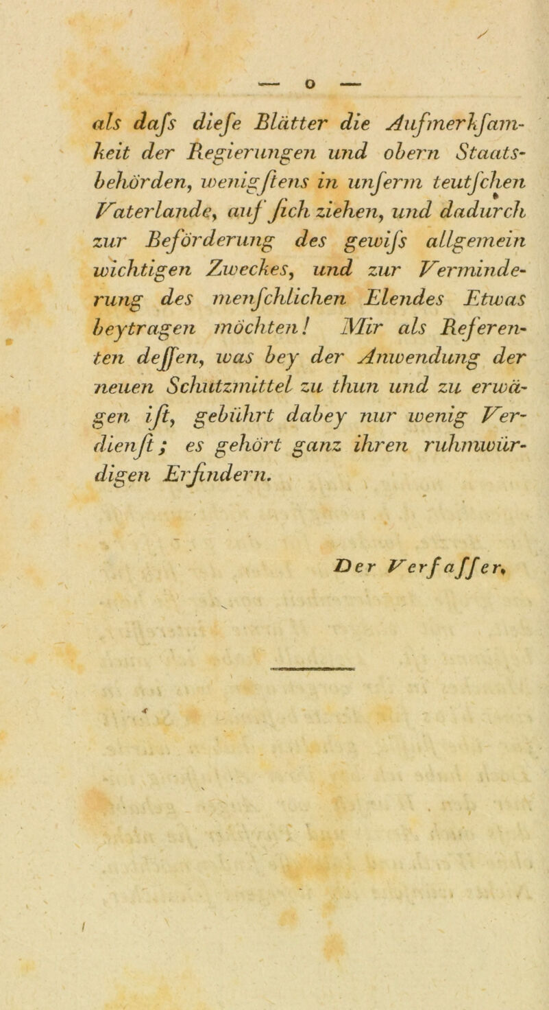 als dafs die Je Blätter die Aufmerkfam- keit der Regierungen und obern Staats- behörden, wenigstens in unferm teutfchen Vaterlande, auj Jich ziehen, und dadurch zur Beförderung des geivifs allgemein wichtigen Zweckes, und zur Verminde- rung des menjchlichen Elendes Etwas heytragen möchten! Mir als Referen- ten dejfen, was bey der Anwendung der neuen Schutzmittel zu thun und zu erwä- gen ift, gebührt dabey nur wenig Ver- dien ft; es gehört ganz ihren ruhmwür- digen Erfindern. Der Verfa ff ^ I
