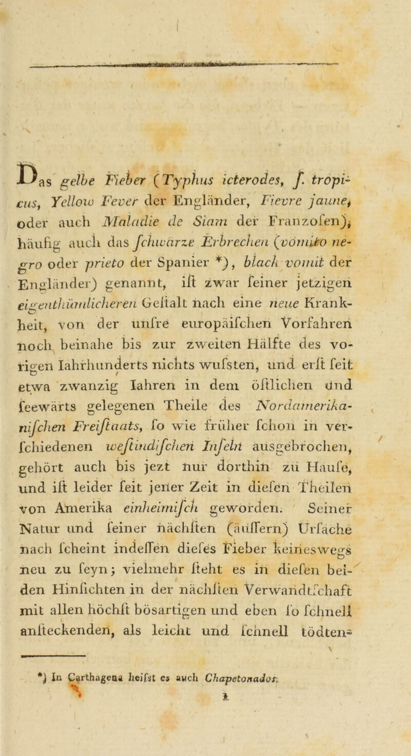 / —»TT—tuvr • ■— ' — I)as gelbe Fieber (Typhus icterodes, f. tropi- cus, Yellow Fever der Engländer, Fievre jaune, oder auch Maladie de Siam der Franzofen)* häufig auch das fchwärze Erbrechen (vömito ne- gro oder prieto der Spanier *), black vomit der Engländer) genannt, ift zwar [einer jetzigen eite entl am dickeren Geltalt nach eine neue Krank- heit, von der unfre europäifclien Vorfahren noch beinahe bis zur zweiten Hälfte des vo- rigen Iahrhunderts nichts wufsten, und eilt feit etwa zwanzig Iahren in dem öftlichen Und feewärts gelegenen Theile des Nordamerika- nifchen Freißaats, fo wie früher fchon in ver- fchiedenen wefiitidifchcn Infehl ausgebrochen, gehört auch bis jezt nur dorthin zu Haufe, und ilt leider feit jener Zeit in diefen Theilen von Amerika einheimifch geworden. Seiner Natur und feiner nächften (äußern) Urfäche nach fcheint in de den diefes Fieber keineswegs O neu zu feyn; vielmehr Iteht es in diefen bei- den Hinfichten in der nächften Verwandtfchaft mit allen höchft bösartigen und eben fo fchnell aniteckenden, als leicht und fchnell tödten- *) In Carthagetu heifst es auch Chapetonados;
