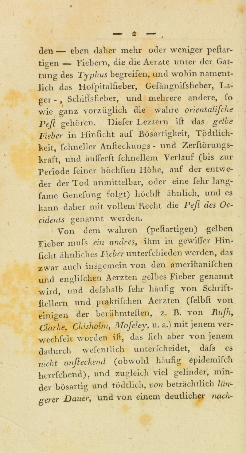 den — eben daher mehr oder weniger peliar- tio-en — Fiebern, die die Aerzte unter der Gat- tung des Typhus begreifen, und wohin nament- lich das Hofpitalheber, Gefängnifsfieher, La- ger - , Schiffsfieber, und mehrere andere, lo wie ganz vorzüglich die wahre orientalifche Pefl gehören. Diefer Leztern ift das gelbe Fieber in Hin ficht auf Bösartigkeit, Tödtlich- heit, fchneller Anfteckungs - und Zerftörungs- kraft, und äufferft fchnellem Verlauf (bis zur Periode feiner höchf'ten Höhe, auf dci entwe- der der Tod unmittelbar, oder eine fehr lang- fame Genelung folgt) höchfi ähnlich, und es kann daher mit vollem Recht die Peft des Oc- cidents genannt werden. Von dem wahren (peftartigen) gelben Fieber mufs ein andres, ihm in gewiffer Hin- licht ähnliches Fieber unterfchieden werden, das zwar auch insgemein von den amerikanifchen und englifchen Aerzten gelbes Fieber genannt wird, und defshalb fehr häufig von Schrift- Xtellern und praktifchen Aerzten (felbft von einigen der beriihmteften, z. B. von Rujh, Clarke, Chisholm, Mofeley, u. a.) mit jenem ver- wechfelt wilden ift, das lieh aber von jenem dadurch wefentlich unterfcheidet, dafs es nicht wifieckend (obwohl häufig epidemifch herrfchend), und zugleich viel gelinder, min- der bösartig und tödtlich, von beträchtlich län- gerer Dauer, und von einem deutlicher nach-