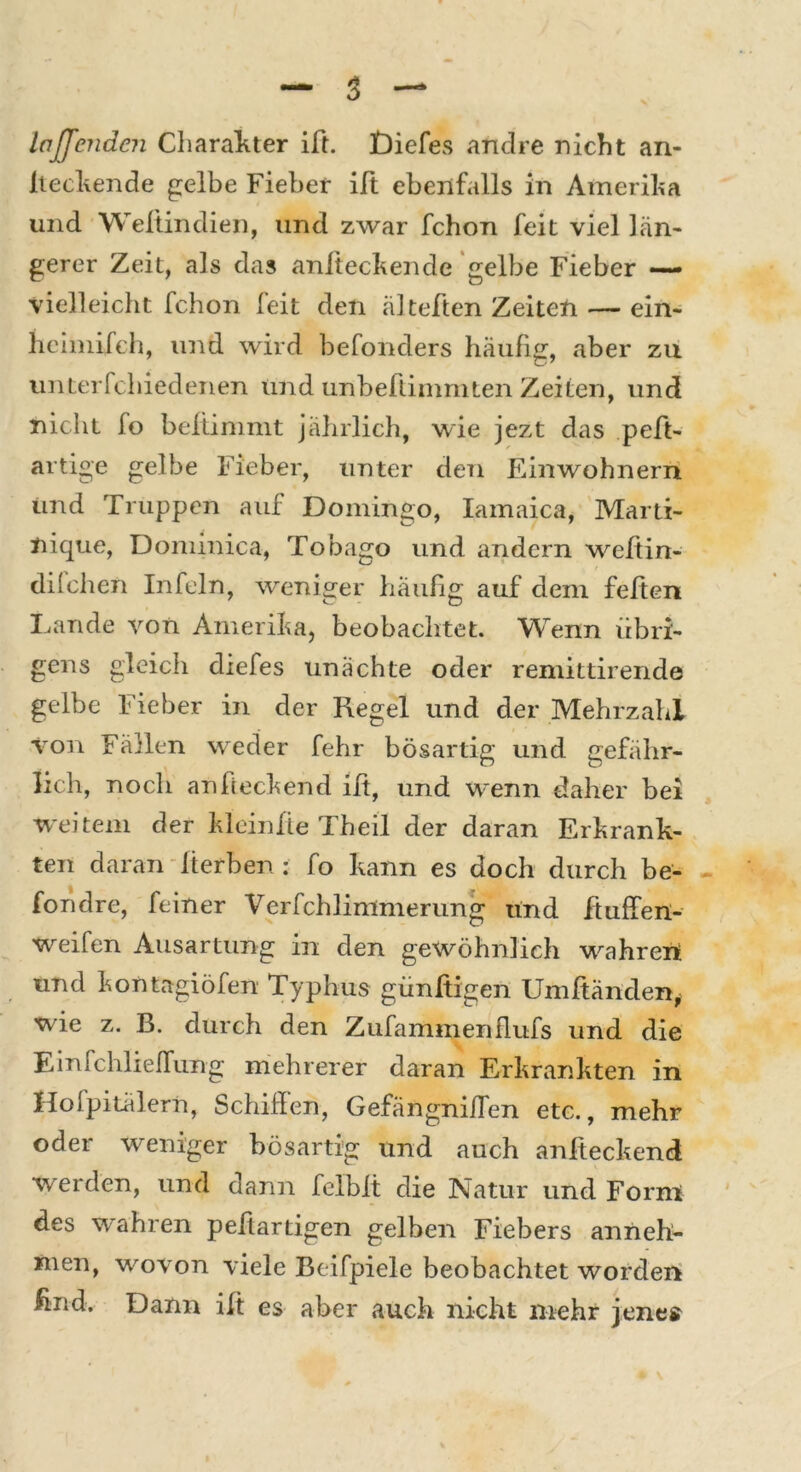 Iaffenden Charakter ift. Diefes andre nicht an- liegende gelbe Fieber ift ebenfalls in Amerika und Weltindien, und zwar fchon feit viel län- gerer Zeit, als das anfteckende gelbe Fieber — vielleicht fchon feit den älteften Zeiten — ein- heimifeh, und wird befonders häufig, aber zu unterfchiedenen und unbeftimmten Zeiten, und nicht fo beltimmt jährlich, wie jezt das peft- artige gelbe Fieber, unter den Einwohnern und Truppen auf Domingo, Iamaica, Marti- nique, Dominica, Tobago und andern weftin- dilchen Infein, weniger häufig auf dem feiten Lande von Amerika, beobachtet. Wenn übri- gens gleich cliefes unächte oder remittirende gelbe Fieber in der Regel und der Mehrzahl von Fällen weder fehr bösartig und gefähr- lich, noch an heckend ift, und wenn daher bei weitem der kleinfte Theil der daran Erkrank- ten daran Herben : fo kann es doch durch be- fondre, feiner Verfchlimmerung und ftufTen- weifen Ausartung in den gewöhnlich wahren und kontagiöfen Typhus günltigen Umltänden, wie z. B. durch den Zufammenflufs und die Einfchlieflung mehrerer daran Erkrankten in Hofpitälern, Schilfen, Gefängnilfen etc., mehr oder weniger bösartig und auch anlteckend werden, und dann felblt die Natur und Form des wahren peftartigen gelben Fiebers anneh- nien, wovon viele Beifpiele beobachtet worden find. Dann ift es aber auch nicht mehr jenes