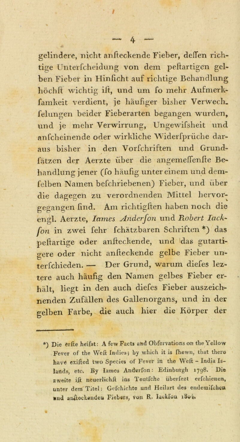 gelindere, nicht anfteckende Fieber, deflen rich- tige Unterfcheidung von dem peftartigen gel- ben Fieber in Hinlicht auf richtige Behandlung hoch ft wichtig iit, und um fo mehr Aufmerk- famkeit verdient, je häufiger bisher Verwech. felungen beider Fieberarten begangen wurden, und je mehr Verwirrung, Ungewifsheit und anfcheinende oder wirkliche Widerfprüche dar- aus bisher in den Vorfchriften und Grund- fätzcn der Aerzte über die angemeffenlte Be- handlung jener (fo häufig unter einem und dem- felben Namen befchriebenen) Fieber, und über die dagegen zu verordnenden Mittel hervor- gegangen find. Am richtigften haben noch die engl. Aerzte, lames Anderfon und Robert lack- fort in zwei fehr fchätzbaren Schriften *) das peftartige oder anlteckende, und das gutarti- o-ere oder nicht anfteckende gelbe Fieber un- t/ terfchieden. — Der Grund, warum diefes lez- tere auch häufig den Namen gelbes Fieber er- hält, liegt in den auch diefes Fieber auszeich- nenden Zufällen des Gallenorgans, und in der gelben Farbe, die auch hier die Körper der *) Die erfte heifst: A fcw Facts and Obfervations on the Yellow Fever of the Weit Indies; by which it is fhewn, that thero havÄ exifted two Species of Fever in the Weit - India Is- lands, etc. By lames Anderfon: Edinburgh 1798. Die zweite iß neuerlichß ins Teutfche überfezt erfchienen, unter dem Titel: Gefchichte und Heilart des endemifcheu aud anftockendeu Fiebers, von R. Iackfou i3oß