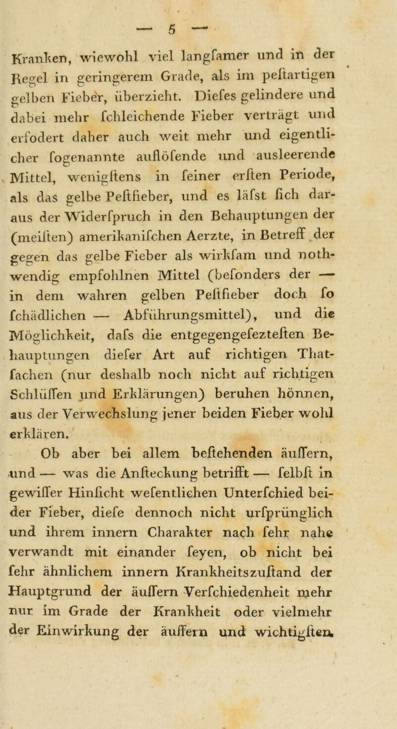 Kranken, wiewohl viel langfamer und in der Kegel in geringerem Grade, als im peltartigen gelben FiebeV, überzieht. Diefes gelindere und dabei mehr fchleichende Fieber verträgt und erfodert daher auch weit mehr und eigentli- cher fogenannte auflöfende und ausleerende Mittel, wenigltens in feiner erbten Periode, als das gelbe Peftfieber, und es läfst fich dar- aus der Widerfpruch in den Behauptungen der (meilten) amerikanifchen Aerzte, in Betrefft der gegen das gelbe Fieber als wirkfam und noth- wendig empfohlnen Mittel (befonders der — in dem wahren gelben Peftfieber doch fo fchädlichen — Abführungsmittel), und die Möglichkeit, dafs die entgegengefezteiten Be- hauptungen diefer Art auf richtigen That- fachen (nur deshalb noch nicht auf richtigen Schlüffen und Erklärungen) beruhen hönncn, aus der Verwechslung jener beiden Fieber wohl erklären. Ob aber bei allem beftehenden äuffern, und — was die Anfteckung betrifft — felbft in gewiffer Hinficht wefentlichen Unterfchied bei- der Fieber, diefe dennoch nicht urfprünglich und ihrem innern Charakter nach fehr nahe verwandt mit einander feyen, ob nicht bei fehr ähnlichem innern Krankheitszußand der Hauptgrund der äuffern Verfchiedenheit inehr nur im Grade der Krankheit oder vielmehr der Einwirkung der äuffern und wichtigfteni
