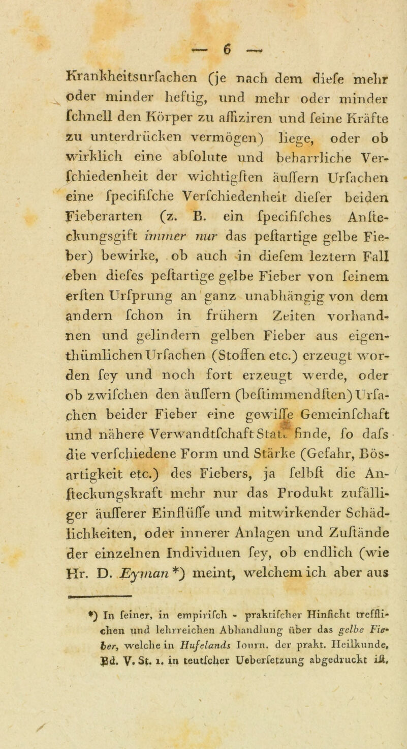 Krankheitsursachen (je nach dem diefe mehr oder minder heftig, und mehr oder minder fchnell den Körper zu aJTiziren und feine Kräfte zu unterdrücken vermögen) liege, oder ob wirklich eine abfolute und beharrliche Ver- schiedenheit der wichtigTten äußern Urfachen eine fpecififche Verfchiedenheit diefer beiden Fieberarten (z. B. ein fpecififches Anlie- ckungsgift immer nur das peftartige gelbe Fie- ber) bewirke, ob auch in diefern leztern Fall eben diefes peftartige gelbe Fieber von feinem erbten Urfprung an ganz unabhängig von dem andern fchon in frühem Zeiten vorhand- nen und gelindem gelben Fieber aus eigen- tümlichen Urfachen (Stoffen etc.) erzeugt wor- den fey und noch fort erzeugt werde, oder ob zwifchen den äußern (beftimmendften) Urfa- chen beider Fieber eine gewiffe Gemeinfchaft und nähere VerwandtfchaftStau finde, fo dafs die verfchiedene Form und Stärke (Gefahr, Bös- artigkeit etc.) des Fiebers, ja felbft die An- (teckungskraft mehr nur das Produkt zufälli- ger äußerer Einflüße und mitwirkender Schäd- lichkeiten, oder innerer Anlagen und Zuftände der einzelnen Individuen fey, ob endlich (wie Hr. D. Eyman *) meint, welchem ich aber aus *) In feiner, in empirifcli - praktifcher Hinlicht rreffli- chen und lehrreichen Abhandlung über das gelbe Fie- ber, weichein Hufelands Iourn. der prakt. Heilkunde, 33d, V. St. 1. in teutfclier Ueberfetzung abgedruckt iÄ,