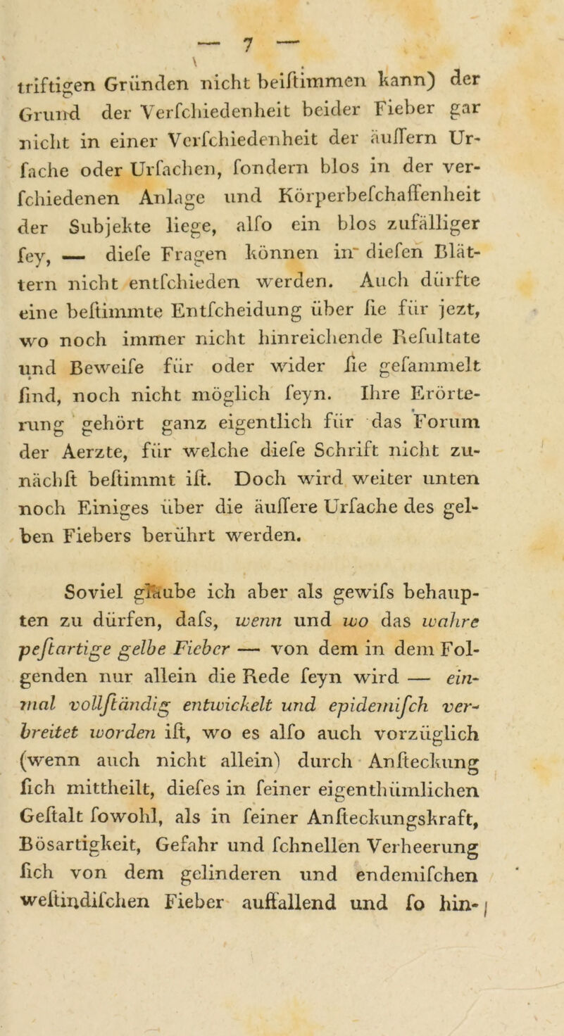 triftigen Gründen nicht beiftimmen bann) der Grund der Verfchiedenheit beider Fieber gar nicht in einer Verfchiedenheit der äußern Ur- fache oder Urfachen, fondern blos in der ver- fchiedenen Anlage und Körperbefchaffenheit der Subjekte liege, alfo ein blos zufälliger fey, diefe Fragen können in“ diefen Blät- tern nicht entfchieden werden. Auch dürfte eine beftimmte Entfcheidung über lie für jezt, wo noch immer nicht hinreichende Refuitäte lind Beweife für oder wider lie gefammelt find, noch nicht möglich feyn. Ihre Erörte- rung gehört ganz eigentlich für das Forum der Aerzte, für w'elche diefe Schrift nicht zu- nächft beftimmt ift. Doch wird weiter unten noch Einiges über die äußere Urfache des gel- ben Fiebers berührt werden. Soviel glüube ich aber als gewifs behaup- ten zu dürfen, dafs, wenn und wo das wahre peftartige gelbe Fieber — von dem in dem Fol- genden nur allein die Rede feyn wird — ein- mal vollftändig entwickelt und epidemisch ver- breitet worden ift, wo es alfo auch vorzüglich (wenn auch nicht allein) durch Anfteckung fich mittheilt, diefes in feiner eigenthümlichen Geftalt fowohl, als in feiner Anfteckungskraft. Bösartigkeit, Gefahr und fchnellen Verheerung fich von dem gelinderen und endemifchen weftindifchen Fieber auftallend und fo hin-;