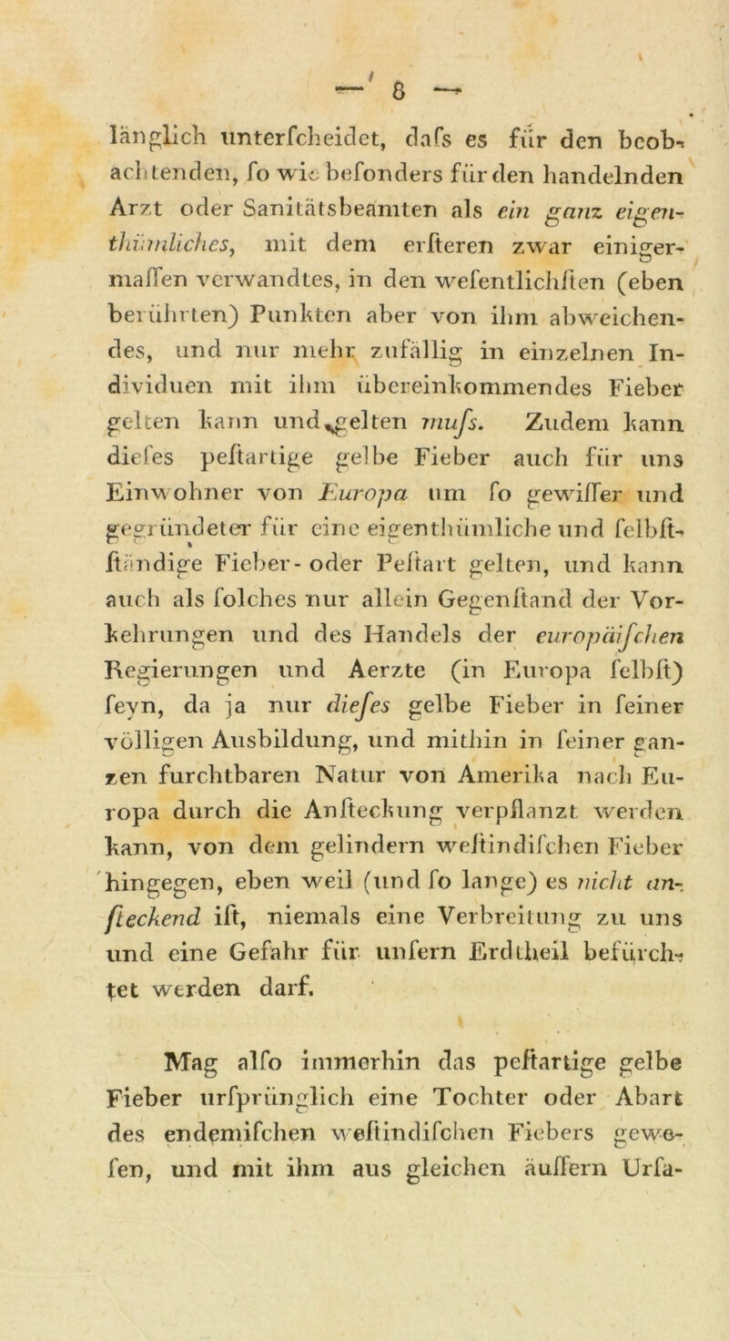 länglich unterfcheidet, dafs es für den bcobn achtenden, fo wie befonders für den handelnden Arzt oder Sanitätsbeämten als ein ganz eigene thürnliches, mit dem elfteren zwar einiger- O maßen verwandtes, in den wefentlichften (eben berührten) Punkten aber von ihm abweichen- des, und nur mehr zufällig in einzelnen In- dividuen mit ihm übereinkommendes Fieber gelten kann und igelten mufs. Zudem kann diefes peftartige gelbe Fieber auch für uns Einwohner von Kuropa um fo gewifler und gegründeter für eine eigentlnimliche und feibß-> Händige Fieber - oder Peltart gelten, und kann auch als folches nur allein Gegenftand der Vor- kehrungen und des Handels der europäifchen Regierungen und Aerzte (in Europa felblt) fevn, da ja nur diefes gelbe Fieber in feiner völligen Ausbildung, und mithin in feiner gan- zen furchtbaren Natur von Amerika nach Eu- ropa durch die Anfteckung verpflanzt weiden kann, von dem gelindem weftindifchen Fieber hingegen, eben weil (und fo lange) es nicht an-, fteckend ift, niemals eine Verbreitung zu uns und eine Gefahr für unfern Erdiheil befurch*? let werden darf. Mag alfo immerhin das peftartige gelbe Fieber urfprünglich eine Tochter oder Abart des endemifchen weftindifchen Fiebers gewe- fen, und mit ihm aus gleichen äußern Urfa-