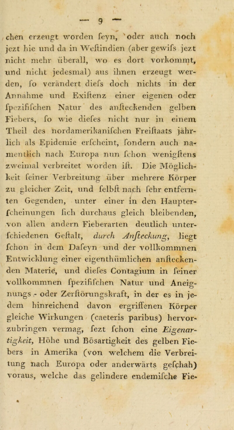 I eben erzeugt worden feyn, oder auch noch jezt hie und da in Wehindien (aber gewifs jezt nicht mehr überall, wo es dort vorkommt, und nicht jedesmal) aus ihnen erzeugt wer- den, fo verändert diefs doch nichts in der Annahme und Exiltenz einer eigenen oder fpezififchen Natur des anheckenden gelben Fiebers, fo wie diefes nicht nur in einem Tlieil des nordamerikanifchen Freiftaats jähr- lich als Epidemie erfcheint, fondern auch na- mentlich nach Europa nun fchon wenigftens zweimal verbreitet worden ilt. Die Möglich- heit feiner Verbreitung über mehrere Körper zu gleicher Zeit, und felblt nach fehr entfern- ten Gegenden, unter einer in den Haupter- fcheinungen lieh durchaus gleich bleibenden, von allen andern Fieberarten deutlich unter- fchiedenen Gehalt, durch Anfteckung, liegt fchon in dem Dafeyn und der vollhommnen Entvvichlung einer eigenthümlichen anhecken- den Materie, und diefes Contagium in feiner vollhommnen fpezififchen Natur und Aneig- nungs - oder Zerhörungshraft, in der es in je- dem hinreichend davon ergriffenen Körper gleiche Wirkungen (caeteris paribus) hervor- zubringen vermag, fezt fchon eine Eigenar- tigkeit,, Höhe und Bösartigkeit des gelben Fie- bers in Amerika (von welchem die Verbrei- tung nach Europa oder anderwärts gefphah) voraus, welche das gelindere endemifche Fie- i