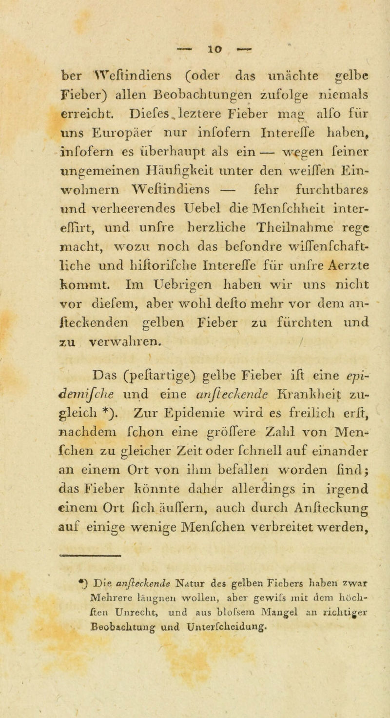 ber Weltindiens (oder das unächte gelbe Fieber) allen Beobachtungen zufolge niemals erreicht. Diefes,leztere Fieber mag alfo für lins Europäer nur infofern Interefle haben, infofern es überhaupt als ein — wegen feiner ungemeinen Häufigkeit unter den weißen Ein- wohnern Weftindiens — fehr furchtbares und verheerendes Uebel die Menfchheit inter- eflirt, und unfre herzliche Theilnahme rege macht, wozu noch das befondre wiflenfchaft- liche und hiftorifche Interefle für unfre Aerzte % Kommt. Im Uebrigen haben wir uns nicht vor diefem, aber wohl defto mehr vor dem an- iteckenden gelben Fieber zu fürchten und zu verwahren. \ Das (pefiartige) gelbe Fieber ift eine epi- demische und eine cmfieckende Krankheit zu- gleich *). Zur Epidemie wird es freilich erfi, nachdem fclion eine größere Zahl von Men- fchen zu gleicher Zeit oder fchnell auf einander an einem Ort von ihm befallen worden lind; das Fieber könnte daher allerdings in irgend einem Ort fich äußern, auch durch Anfteckung auf einige wenige Menfchen verbreitet wrerden, *) Die anfteckemle Natur des gelben Fiebers haben zwar Mehrere läugnen wollen, aber gewifs mit dem hüch- ften Unrecht, und aus blofsem Mangel an richtiger Beobachtung und Unterfcheidung.