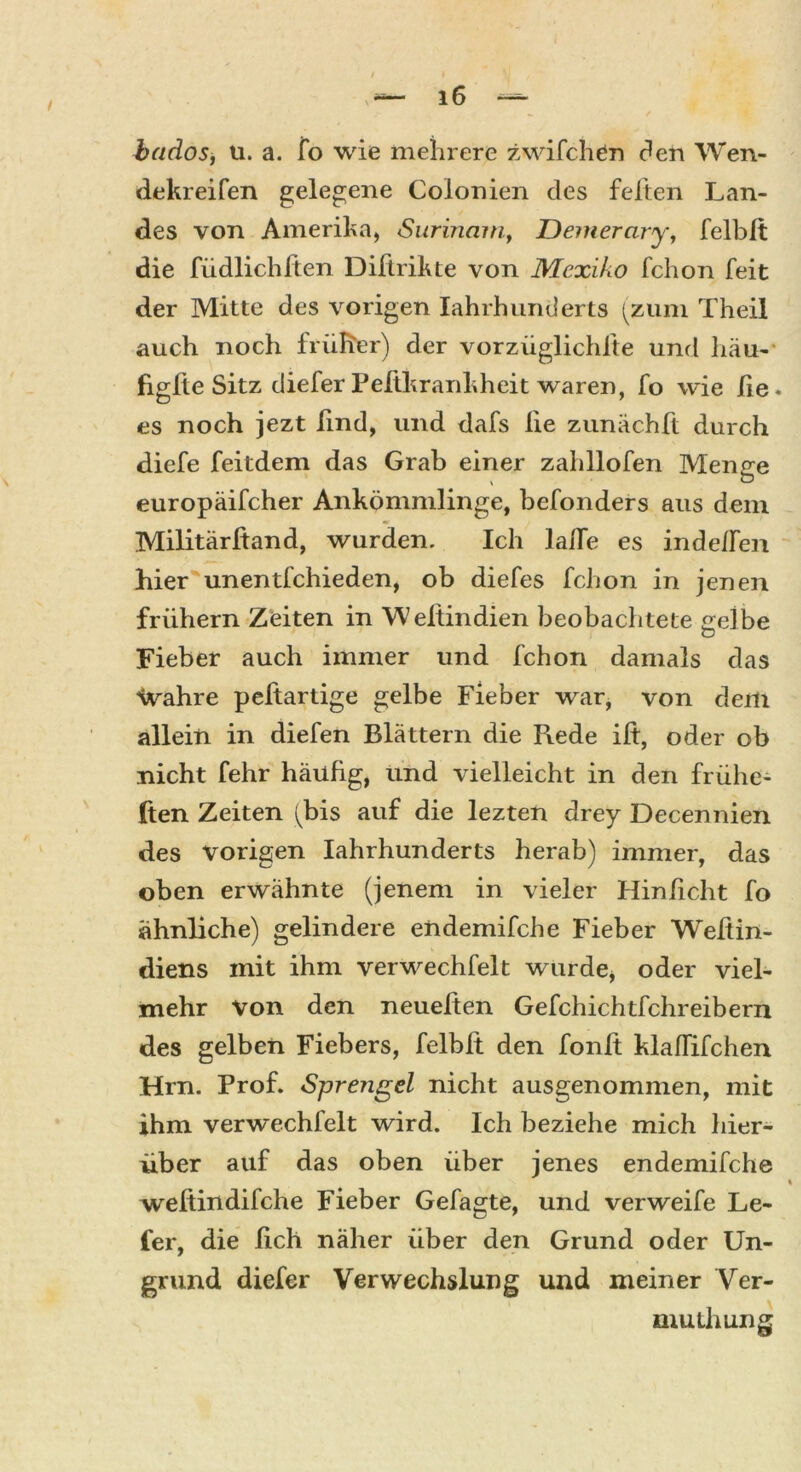 / bados, u. a. fo wie mehrere zwilchen den Wen- dekreifen gelegene Colonien des feiten Lan- des von Amerika, Surinam, Demerary, felblt die füdlichften Diftrikte von Mexiko fchon feit der Mitte des vorigen Iahrhunderts (zum Theil auch noch früher) der vorziiglichfte und liäu- figfte Sitz diefer Peltkrankheit waren, fo wie he. es noch jezt lind, und dafs he zunächft durch diefe feitdem das Grab einer zahllofen Menge europäifcher Ankömmlinge, befonders aus dem Militärßand, wurden. Ich iahe es indelfen hier unentfchieden, ob diefes fchon in jenen frühem Zeiten in 'Weltindien beobachtete srelbe Fieber auch immer und fchon damals das Hvahre peftartige gelbe Fieber war, von dem allein in diefen Blättern die R.ede ih, oder ob nicht fehr häufig, und vielleicht in den frühe- ren Zeiten (bis auf die lezten drey Decennien des Vorigen Iahrhunderts herab) immer, das oben erwähnte (jenem in vieler Hinhcht fo ähnliche) gelindere endemifche Fieber Wehin- diens mit ihm verwechfelt wurde* oder viel- mehr Von den neuelten Gefchichtfchreibern des gelben Fiebers, felblt den fonh klahifchen Hrn. Prof. Sprengel nicht ausgenommen, mit ihm verwechfelt wird. Ich beziehe mich hier- über auf das oben über jenes endemifche weltin difche Fieber Gefagte, und verweife Le- fer, die lieh näher über den Grund oder Un- grund diefer Verwechslung und meiner Ver- muthung