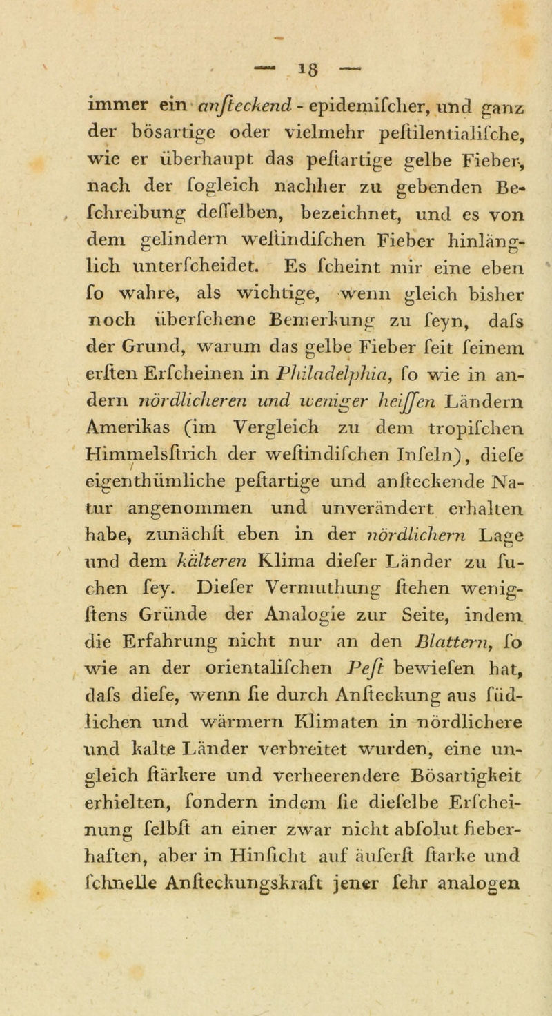 immer ein anfteckend - epidemifcher, und ganz der bösartige oder vielmehr peltilentialifche, wie er überhaupt das peftartige gelbe Fieber, nach der fogleich nachher zu gebenden Be- fchreibung delfelben, bezeichnet, und es von dem gelindern weliindifchen Fieber hinläng- lieh unterfcheidet. Es fcheint mir eine eben fo wahre, als wichtige, wenn gleich bisher noch überfehene Bemerkung zu feyn, dafs der Grund, warum das gelbe Fieber feit feinem erften Erfcheinen in Philadelphia, fo wie in an- dern nördlicheren und weniger heiffen Ländern Amerikas (im Vergleich zu dem tropifchen Himmelsfirich der weltin difchen In fein), diefe eigenthümliche peftartige und anfteckende Na- tur angenommen und unverändert erhalten habe, zunächlt eben in der nördlichem Lage und dem kälteren Klima diefer Länder zu fli- ehen fey. Diefer Vermuthung liehen wenig- ftens Gründe der Analogie zur Seite, indem die Erfahrung nicht nur an den Blattern, fo wie an der orientalifchen Pefi bewiefen hat, dafs diefe, wenn lie durch Anfieckung aus füd- lichen und wärmern Klimaten in nördlichere und kalte Länder verbreitet wurden, eine un- gleich ftärkere und verheerendere Bösartigkeit erhielten, fondern indem ße diefelbe Erfchei- nung felbft an einer zwar nicht abfolut fieber- haften, aber in Hinficht auf äuferft Harke und fchnelle Anfteckungskraft jener fehr analogen