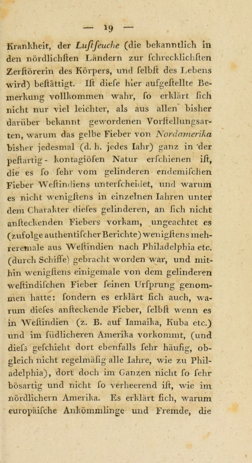 *9 Krankheit, der Luftfeuche (die bekanntlich in den nördlichften Ländern zur fchrecklichften Zerftörerin des Körpers, und felblt des Lebens wird) beltättigt. Ilt diefe hier aufgeftellte Be- merkung vollkommen wahr, fo erklärt lieh nicht nur viel leichter, als aus allen bisher darüber bekannt gewordenen Vorltellungsar- ten, warum das gelbe Fieber von Nordamerika bisher jedesmal (d. h. jedes Iahr) ganz in 'der pefiartig- kontagiöfen Natur erfchienen ilt, die es fo fehl* vom gelinderen endemifchen Fieber Weltindiens unterfcheidet, und warum es nicht wenigftens in einzelnen Ialiren unter dem Charakter diefes gelinderen, an lieh nicht anfteckenden Fiebers vorkam, ungeachtet es (zufolge au thentifc-her Berichte) wenigftens meh- reretnale aus Welfindien nach Philadelphia etc. (durcli Schiffe) gebracht worden war, und mit- hin wenigftens einigemale von dem gelinderen weftindifchen Fieber feinen Urfprung genom- men hatte: fondern es erklärt lieh auch, wa- rum diefes anlteckende Fieber, felblt wenn es in Weltindien (z. B. auf Iamaika, Kuba etc.) und im leidlicheren Amerika vorkommt, (und diefs gefchieht dort ebenfalls fehr häufig, ob- gleich nicht regelmäfig alle Iahre, wie zu Phil- adelphia), dort doch im Ganzen nicht fo fehr bösartig und nicht fo verheerend ilt, wie im nördlichem Amerika. Es erklärt lieh, warum europäifche Ankömmlinge und Fremde, die