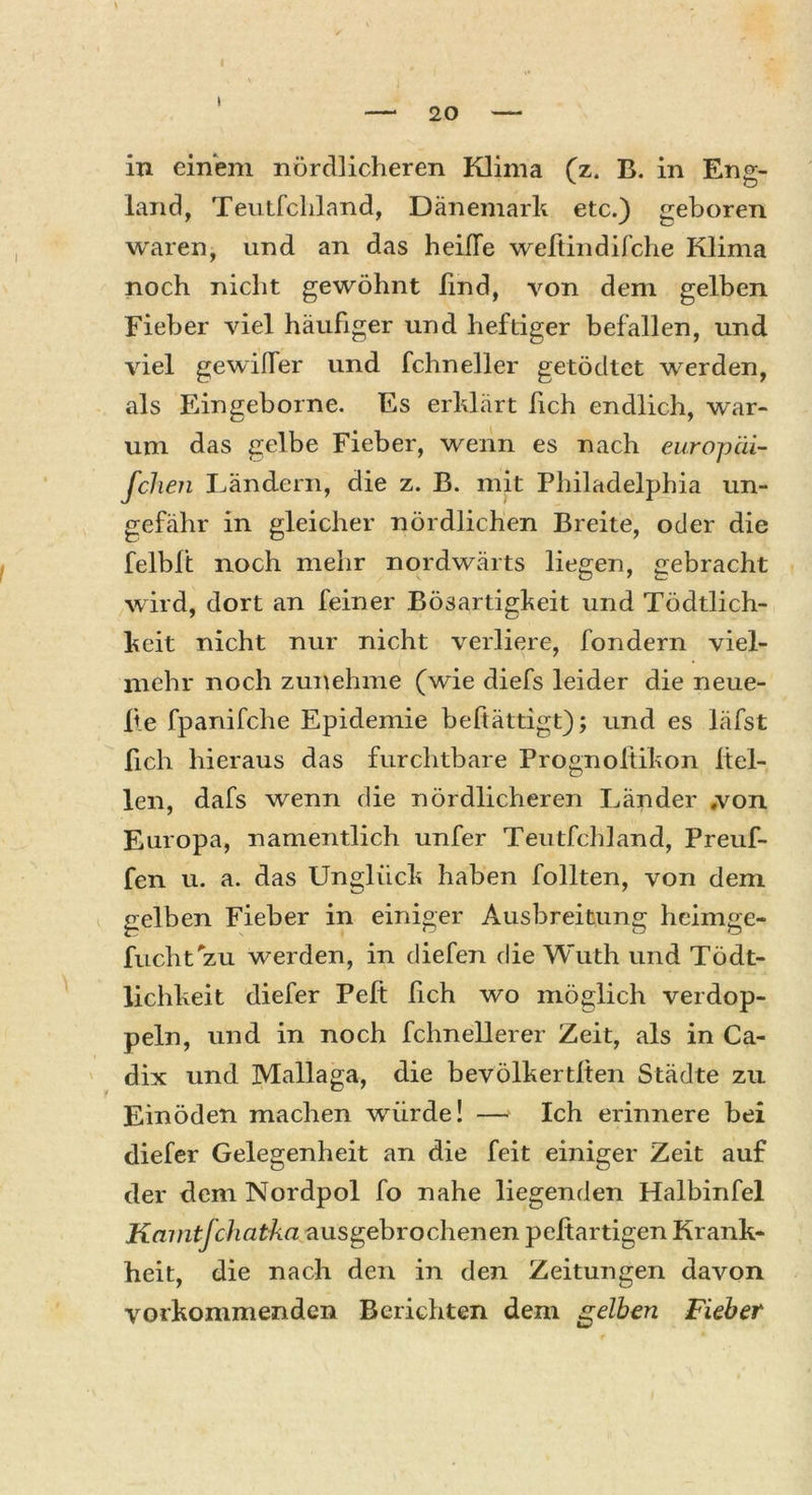 I 20 in einem nördlicheren Klima (z. B. in Eng- land, Teutfcliland, Dänemark etc.) geboren waren, und an das heiffe weftindifche Klima noch nicht gewöhnt lind, von dem gelben Fieber viel häufiger und heftiger befallen, und viel gewilfer und fchneller getödtet werden, als Eingeborne. Es erklärt fich endlich, war- um das gelbe Fieber, wenn es nach europäi- fchen Ländern, die z. B. mit Philadelphia un- gefähr in gleicher nördlichen Breite, oder die felbl't noch mehr nordwärts liegen, gebracht wird, dort an feiner Bösartigkeit und Tödtlich- keit nicht nur nicht verliere, fondern viel- mehr noch zunehme (wie diefs leider die neue- lle fpanifche Epidemie beftättigt); und es läfst lieh hieraus das furchtbare Prognoftikon hel- len, dafs wenn die nördlicheren Länder »von Europa, namentlich unfer Teutfcliland, Preuf- fen u. a. das Unglück haben follten, von dem gelben Fieber in einiger Ausbreitung heimge- fucht'zu werden, in diefen die Wuth und Tödt- lichkeit diefer Peft fich wo möglich verdop- peln, und in noch fchnellerer Zeit, als in Ca- dix und Mallaga, die bevölkertlten Städte zu Einöden machen würde! — Ich erinnere bei diefer Gelegenheit an die feit einiger Zeit auf der dem Nordpol fo nahe liegenden Halbinfel Kamtfchatka ausgebrochenen peltartigen Krank- heit, die nach den in den Zeitungen davon vorkommenden Berichten dem gelben Fieber