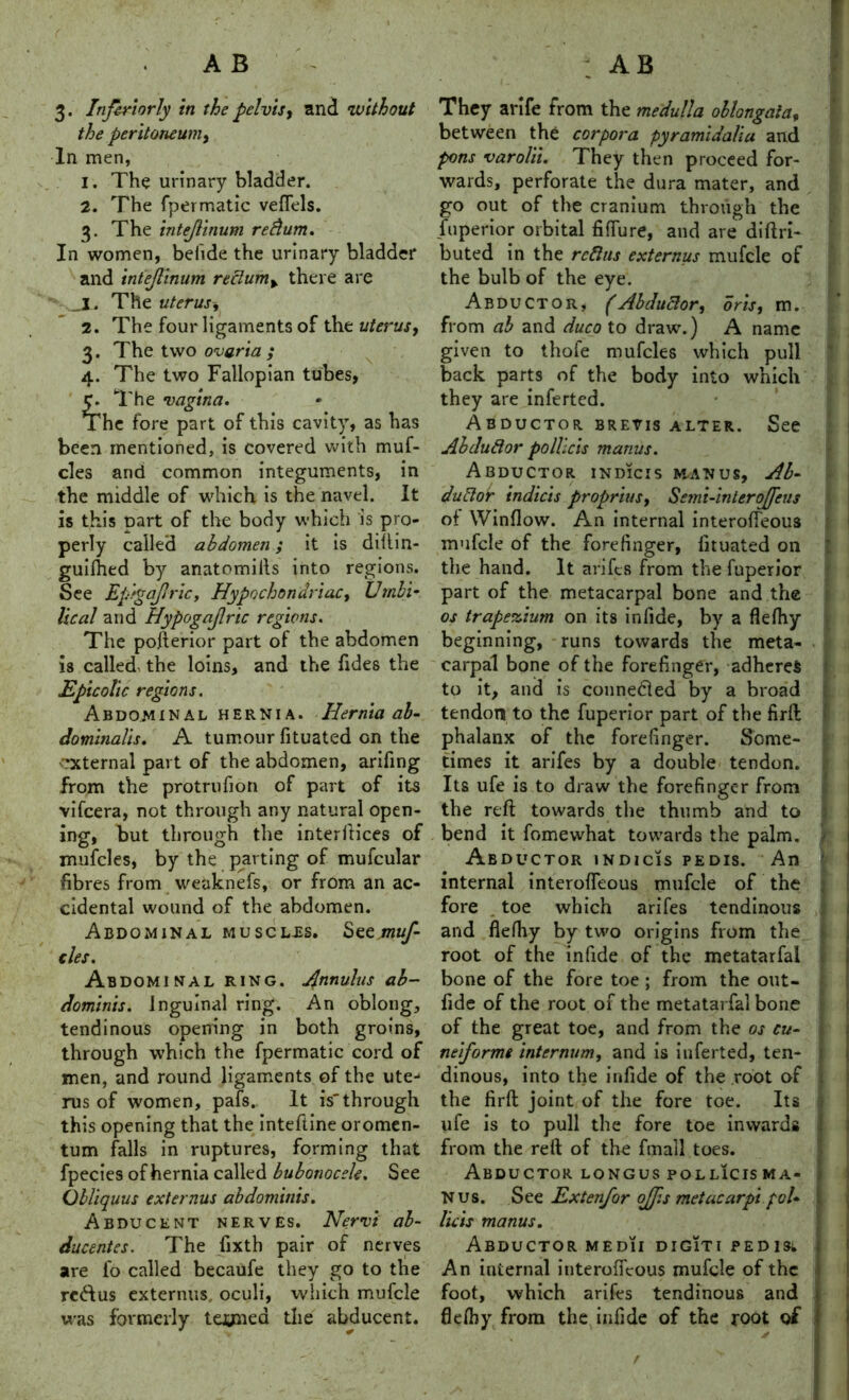 3- Infer i or ly in the pelvis, and 'without the peritoneum, In men, 1. The urinary bladder. 2. The fpermatic vefiels. 3. The intejlinum refium. In women, befide the urinary bladder and intejlinum refiumy there are jl. The uterus 2. The four ligaments of the uterus, 3. The two ovaria ,* 4. The two Fallopian tubes, The vagina. The fore part of this cavity, as has been mentioned, is covered with muf- cles and common integuments, in the middle of which is the navel. It is this Dart of the body which is pro- perly called abdomen; it is diftin- guilhed by anatomills into regions. See Epigajlricy Hypochondriac, Umbi- lical and Hypogajlric regions. The pofterior part of the abdomen is called the loins, and the Tides the Epicolic regions. Abdominal hernia. Hernia ab- ctominalis. A tumour fituated on the ’Xternal part of the abdomen, arifing from the protrufion of part of its vifcera, not through any natural open- ing, but through the interfaces of mufcles, by the parting of mufcular fibres from weaknefs, or from an ac- cidental wound of the abdomen. Abdominal musclls. See muf- cles. Abdominal ring. Annulus ab- dominis. inguinal ring. An oblong, tendinous opening in both groins, through which the fpermatic cord of men, and round ligaments of the ute- rus of women, pafs. It is'through this opening that the inteftine oromen- tum falls in ruptures, forming that fpecies of hernia called bubonocele. See Obliquus externus abdominis. Abducent nerves. Nervi al- ducentes. The fixth pair of nerves are fo called becaufe they go to the rettus externus oculi, which mufcle was formerly teoned the abducent. They arife from the medulla oblongata, between the corpora pyramidaliu and pons varolii. They then proceed for- wards, perforate the dura mater, and go out of the cranium through the fuperior orbital fiffure, and are diftri- buted in the refills externus mufcle of the bulb of the eye. Abductor, (Abductor, oris, m. from ah and duco to draw.) A name given to thofe mufcles which pull back parts of the body into which they are inferted. Abductor, brevis alter. See Abdufior polheis manus. Abductor indicis manus, Ab- dufior indicts proprius, Semi-inlerojfeus of Winflow. An internal interoffeous mufcle of the forefinger, iituated on the hand. It arifes from the fuperior part of the metacarpal bone and the os trapezium on its infide, by a flefliy beginning, runs towards the meta- carpal bone of the forefinger, adheres to it, and is connedled by a broad tendon to the fuperior part of the firft phalanx of the forefinger. Some- times it arifes by a double tendon. Its ufe is to draw the forefinger from the reft towards the thumb and to bend it fomewhat towards the palm. Abductor indicis pedis. An internal interofleous mufcle of the fore , toe which arifes tendinous and flefhy by two origins from the root of the infide of the metatarfai bone of the fore toe ; from the out- fide of the root of the metatarfai bone of the great toe, and from the os cu- neiforms internum, and is inferted, ten- dinous, into the infide of the root of the firft joint of the fore toe. Its ufe is to pull the fore toe inwards from the reft of the fmall toes. Abductor longus pollicisma- N us. See Extenfor offs metacarpi pcl- lie is manus. Abductor medii digiti pedisi An internal interoffeous mufcle of the foot, which arifes tendinous and flefhy from the infide of the root of
