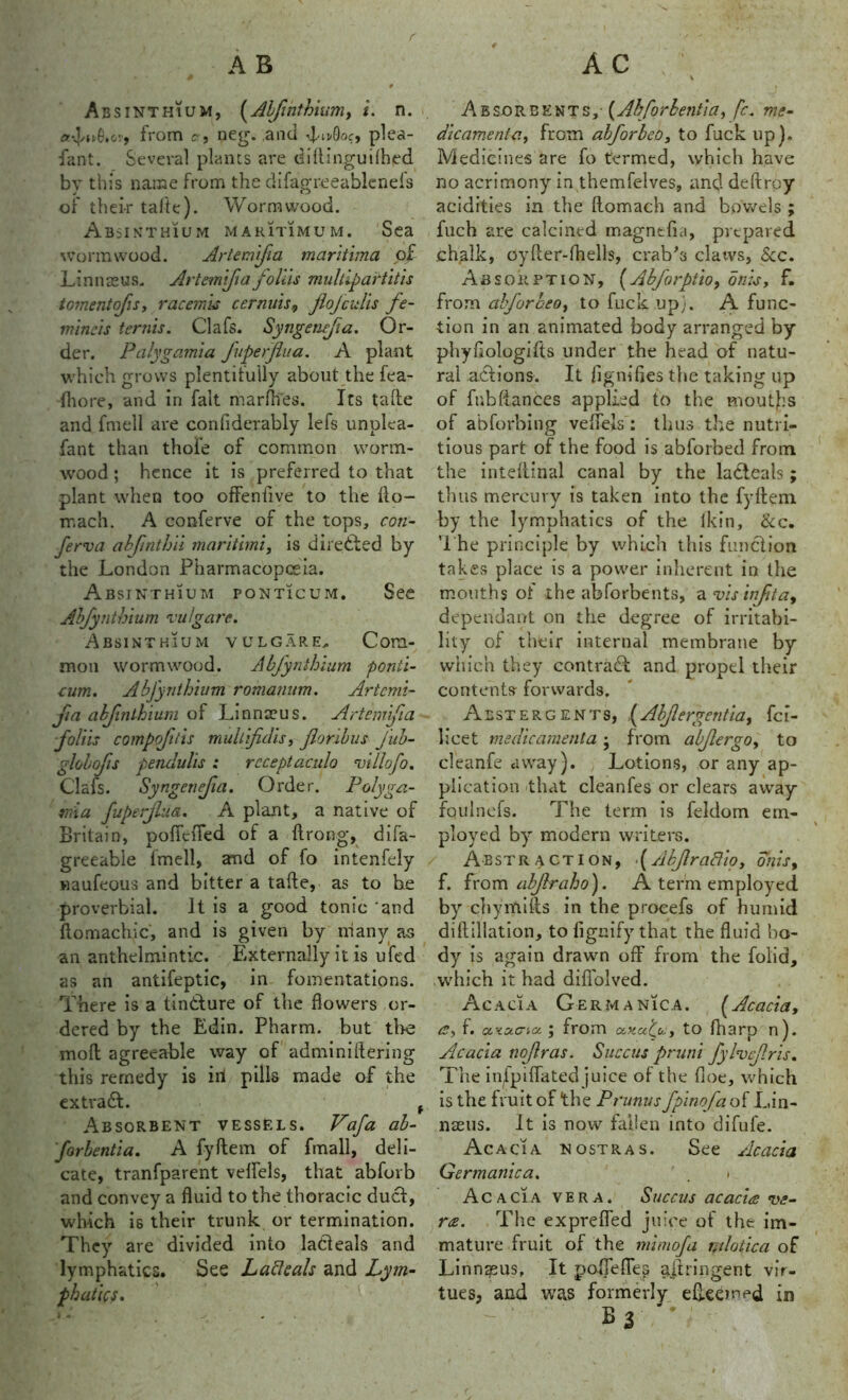r AC A B # Ab sinthium, (Alfintbium, i. n. from cr.? neg. and dndk?, plea- fant. Several plants are diftingutfhed by this name from the difagreeablenefs of thei-r tafte). Wormwood. Absinthium maritime1 m. Sea wormwood. Arteinifa maritima of Linnaeus. Artem'ifia folds multipartitis tomentofis, racemis cernuis, jlojculis fe- mineis terms. Clafs. Syngenefa. Or- der. Palygamia fuperjlua. A plant which grows plentifully about the fea- fhore, and in fait marfhes. Its tafte and fmell are confiderably lefs unplea- fant than thofe of common worm- wood ; hence it is preferred to that plant when too offenfive to the fto- mach. A conferve of the tops, con- ferva abfinthii marithni, is directed by the London Pharmacopoeia. Absinthium ponticum. See Abfynthium vulgare. Absinthium vulgare. Com- mon wormwood. Abfynthium ponti- cum. Abfynthium romanum. Artcmi- jia abjinlhium of Linnaeus. Artem'ifia foliis compofitis multifdis, jlonbus jitb- globofis pendulis ; rcceptaculo villofo. Clafs. Syngenejia. Order. Poly ga- rni a fuperjlua. A plant, a native of Britain, pofiefled of a ftrong, difa- greeabie fmell, and of fo intenfely naufeous and bitter a tafte, as to he proverbial. It is a good tonic and ftomachic, and is given by niany as an anthelmintic. Externally it is ufed as an antifeptic, in fomentations. There is a tindture of the flowers or- dered by the Edin. Pharm. but the mod agreeable way of adminiftering this remedy is ill pills made of the extradt. , Absorbent vessels. Vafa al- forbentia. A fyftem of fmall, deli- cate, tranfparent veftels, that abforb and convey a fluid to the thoracic duel, which is their trunk or termination. They are divided into ladteals and lymphatics. See Laftcah and Lym- phatics. A ~ s Absorbents,- (Abforbentia, fc. me- dicamenta, from abforleo, to fuck up). Medicines are fo termtd, which have no acrimony in themfelves, and deftroy acidities in the ftomach and bowels ; filch are calcined magntfta, prepared chalk, oyfter-fhells, crab's claws, See. Absorption, (Abforptio, on is, f. from abforbeo, to fuck up). A func- tion in an animated body arranged by phyfiologifts under the head of natu- ral actions. It fignifies the taking up of fubftances applied to the moutjbs of abforbing veftels: thus the nutri- tious part of the food is abforbed from the inteftinal canal by the ladteals; thus mercury is taken into the fyftem by the lymphatics of the fkin, &c. The principle by which this function takes place is a power inherent in the mouths of the abforbents, a visinfta9 dependant on the degree of irritabi- lity of their internal membrane by which they contract and propel their contents forwards. Abstergents, ,(Abflergentia, fc?- licet medicamenta • from abjlergo, to cleanfe away). ; Lotions, or any ap- plication that cleanfes or clears away fqulnefs. The term is feldom em- ployed by modern writers. Abstraction, <(Akjlradio, onis, f. from abjlraho). A term employed by chymifts in the proeefs of humid diftillation, to fignify that the fluid bo- dy is again drawn off from the folia, which it had difiolved. Acacia Germanica. ^Acacia, a, f. oLKa-do. j from to fharp n). Acacia noflras. Succus pruni fylvcjlris. The ipipiflated juice of the floe, which is the fruit of the Prunus fpinofaoi Lin- naeus. It is now fallen into difufe. Acacia nostras. See Acacia Germanic a. . i Acacia vera. Succus acacia ve- rse. The exprefted juice of the im- mature fruit of the mimofa mlotica of Linngeus, It pofleflep ajlringent vir- tues, and was formerly efteemed in