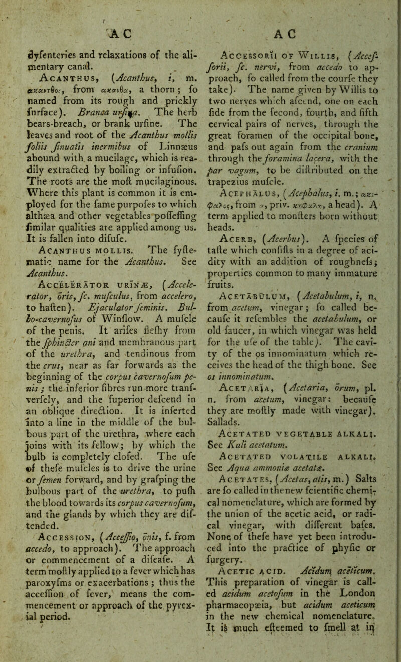 dyfenteries and relaxations of the ali- mentary canal. Acanthus, (Acanthus, i, m. axowT0or, from a thorn; fo named from its rough and prickly fnrface). Branaa urfiyj. The herb bears-breach, or brank urfine. The leaves and root of the Acanthus mollis foil is Jinuatis inermibus of Linnseus abound with a mucilage, which is rea- dily extracted by boiling or infution. The roots are the moft mucilaginous. Where this plant is common it is em- ployed for the famepurpofes to which althaea and other vegetables pofiefiing iimilar qualities are applied among us. It is fallen into difufe. Acanthus mollis. The fyfte- matic name for the Acanthus. See Acanthus. Accelerator urTn^e, (Accele- rator, orisyfc. mufculus, from accelero, to haften). Ejaculator feminis. Bul- lo-cavertiofus of Window. A mufcle of the penis. It arifes fleftiy from the fphinller ani and membranous part of the urethra, and tendinous from the crus, near as far forwards as the beginning of the corpus cavernofum pe- nis ; the inferior fibres run more tranf- verfely, and the fuperior defcend in an oblique diredfion. It is inierted into a line in the middle of the bul- bous part of the urethra, where each joins with its fellow; by which the bulb is completely clofed. The ufe ©f thefe mufcles is to drive the urine or femen forward, and by grafping the bulbous part of the urethra, to pufil the blood towards its corpus cavernofum, and the glands by which they are dif- tended. Accession, (Accejfo, onis, f. from accedoy to approach). The approach or commencement of a difeafe. A term moftly applied to a fever which has paroxyfms or exacerbations ; thus the acceffion of fever, means the com- mencement or approach of the pyvex- ial period. i Accessorii of Willis, (Acccf- forii, fc. nervi, from accedo to ap- proach, fo called from the courfe they take). The name given by Willis to two nerves which afctnd, one on each fide from the fecond, fourth, and fifth cervical pairs of nerves, through the great foramen of the occipital bone, and pafs out again from the cranium through the foramina lacera, with the par vagum, to be diftributed on the trapezius mufcle. Acefhalus, (Acephalus, i. m.; ««£- (palc;, from a, priv. a head). A term applied to mon liters born without heads. Acerb, (Acerbus). A fpecies of taile which confifts in a degree of aci- dity with an addition of roughnefs; properties common to many immature fruits. Acetabulum, [Acetabulum, t, n. from acetum, vinegar; fo called be- caufe it refembles the acetabulum, or old faucer, in which vinegar was held for the ufe of the table). The cavi- ty of the os innorninatum which re- ceives the head of the thigh bone. See os innorninatum. Ac et aria, (Acetaria, drum, pi. n. from acetum, vinegar: becaufe they are moftly made with vinegar). Sallads. Acetated vegetable alkali. See Kali acetatum. Acetated volatile alkali. See Aqua ammonia acetata. Acetates, [Acetas,alis, m.) Salts are fo called in the new fcientific chermT cal nomenclature, which are formed by the union of the acetic acid, or radi- cal vinegar, with different bafes. None of thefe have yet been introdu- ced into the practice of phyfic or furgery. Acetic acid. Acidum aceticum. This preparation of vinegar is call- ed acidum acetofum in the London pharmacopeia, but acidum aceticum in the new chemical nomenclature* It ifc much efteemed to fmell at in