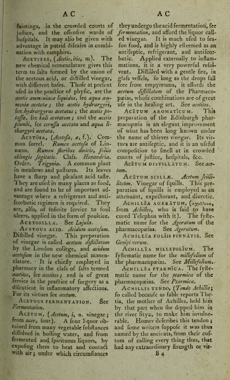 faintinp s, in the crowded courts of they undergo the acid fermentation, fee juftice, and the offenfive wards of hofpitals. It may alfo be given with advantage in putrid difeafes in combi- nation with camphire. Acetites, { Acetis, itis9 m). The new chemical nomenclature gives this term to falts formed by the union of the acetous acid, or diftilled vinegar, with different bales. Thofe at preJcnt ufed in the practice of phyfic, are the acetis amm<niaca liquidus, fee aqua am- monia acetcia; the acetis hydrargyria fee, hydrargyrus acetatus ; the acetis po- tajja, fee kali acetatum ; and the acetis plumbi, fee ccrujfa acctata and aqua li- thargyri acetata. Acetosa, (Acctofa, a, f.). Com- mon forrel. Rumex acetofa of Lin- nseus. Rumex for thus dioicis, folds oblongis fagitatis. Clafs. Hexandria. Order. Trigynia. A common plant in meadows and paflures. Its leaves have a fharp and pleafant acid tafte. They are ufed in many places as food, and are found to be of important ad- vantage where a refrigerant and anti- fcorbutic regimen is required. They are, ^Ifo, of infinite fervice to foul ulcers, applied in the form of poultice. Acetosella. See Lujula. Ac ftous acid. Acidum acetofum. Diftilled vinegar. This preparation of vinegar is called acetum difillatum by the London college, and acidum acetofum in the new chemical nomen- clature. It is chiefly employed in pharmacy in the clafs of falts termed acetites, fee acetites; and is of great fervice in the pradice of furgery as a difeutient in inflammatory affedions. For its virtues fee acetum. Acetous fermentation. See Fermentation. Acetum, [Acetum, i, n. vinegar; from acer, four). A four liquor ob- tained from many vegetable fubftances diftolved in boiling water, and from fermented and fpirituous liquors, by expofing them to heat and contad with air; under which circumftances fermentation, and afford the liquor call- ed vinegar. It is much ufed to fea- fon food, and is highly efteemed as an antifcptic, refrigerant, and antifeor- butic. Applied externally to inflam- mations, it is a very powerful refol- vent. Diftilled with a gentle fire, in glafs veffels, fo long as the drops fall free from empyreuma, it affords the acetum difillatum of the Pharmaco- peias, whofe combinations are of great ufe in the healing art. See acetites. Acetum aromaticum. This preparation of the Edinburgh phar- macopeia is an elegant improvement of what has been long known under the name of thieves vinegar. Its vir- tues are antifeptic, and it is an ufeful compofition to fmell at in crowded courts of juftice, hofpitals, &c. Acetum distillatum. See^o?- tum. Acetum scill.®. Acetum fcilli- litcum.' Vinegar of fquills. This pre- paration of fquills is employed as an attenuant, expedorant, and diuretic. Achillea ageratum, (&x‘AXek*, from Achilles, who is faid to have cured Telephus with it). The fyfte- matic name for the Ageratum of the pharmacopeias. See Ageratum. ACHlLtEA FOL1IS P1NNAT1S. See Gent pi verum. Achillea millefolium. The fyftematic name for the millefolium of the pharmacopeias. See Millefolium. Achillea ptarmica. The fyfte- matic name for the ptarmica of the pharmacopeias. See Ptarmica. Achillis ten do, (Fendo Achillls; fo called becaufe as fable reports The- tis, the mother of Achilles, held him by that part when (he dipped him in the river Styx, to make him invulne- rable. Homer deferibes this tendon ; and fome writers fuppole it was thus named by the ancients, from their cuf- tom of calling every thing thus, that had any extraordinary ftrength or yii-