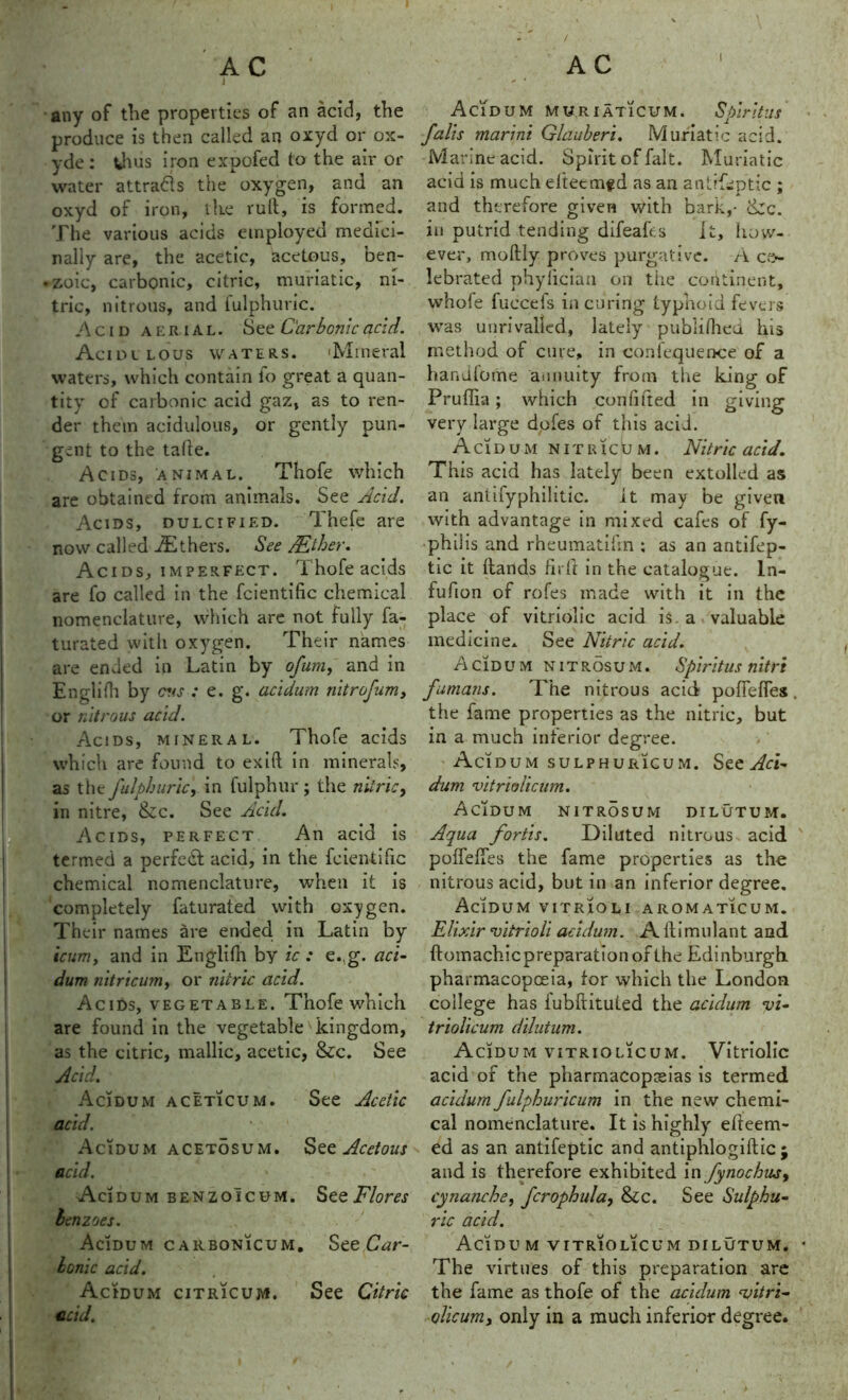 AC AC i any of the properties of an acid, the produce is then called an oxyd or ox- yde : thus iron expofed to the air or water attracts the oxygen, and an oxyd of iron, the ruft, is formed. The various acids employed medici- nally are, the acetic, acetous, ben- . zoic, carbonic, citric, muriatic, ni- tric, nitrous, and fulphuric. Acid aerial. See Carbonic acid. Acidulous waters. 'Mineral waters, which contain fo great a quan- tity of carbonic acid gaz, as to ren- der them acidulous, or gently pun- gent to the tafte. Acids, animal. Thofe which are obtained from animals. See Acid. Acids, dulcified. Thefe are now called Others. See JEther. Acids, imperfect. Thofe acids are fo called in the fcientific chemical nomenclature, which are not fully fa- turated witli oxygen. Their names are ended in Latin by ofum, and in Englifh by cus : e. g. acidum nitrofum, or nitrous acid. Acids, mineral. Thofe acids which are found to exift in minerals, as t he fulphuric, in fulphur ; the nitric, in nitre, &c. See Acid. Acids, perfect An acid is termed a perfect acid, in the fcientific chemical nomenclature, when it is completely faturated with oxygen. Their names are ended in Latin by icum, and in Englifh by ic : e.,g. aci- dum nitricum, or nitric acid. Acids, vegetable. Thofe which are found in the vegetable kingdom, as the citric, mallic, acetic, &c. See Acid. Acidum aceticum. See Acetic acid. Acidum acetosum. See Acetous acid. Acidum benzoicum. See Flores benzoes. Acidum carbonicum. See Car- bonic acid. Acidum citricum. See Citric acid. \ Acidum muriatic um. Spirit us falls marini Glauberi. Muriatic acid. Marine acid. Spirit of fait. Muriatic acid is much eltecmfd as an antifeptic ; and therefore given with bark,- &c. in putrid tending difeafts it, how- ever, moftly proves purgative. A ce- lebrated phyliciaa on tiie continent, whole fuccefs in curing typhoid fevers was unrivalled, lately publifhed his method of cure, in confequence of a handlome annuity from the king of Pruflia; which confifted in giving very large dofes of this acid. Acidum nitricum. Nitric acid. This acid has lately been extolled as an antifyphilitic. it may be given with advantage in mixed cafes of fy- philis and rheumatifin ; as an antifep- tic it hands fir ft in the catalogue. ln- fufion of rofes made with it in the place of vitriolic acid is. a valuable medicine* See Nitric acid. Acidum nitrosum. Spiritus nitre fumans. The nitrous acid pofieffes. the fame properties as the nitric, but in a much inferior degree. Acidum sulphuricum. See Aci- dum vitriolicum. Acidum nitr5sum dilutum. Aqua fortis. Diluted nitrous acid poffefies the fame properties as the nitrous acid, but in an inferior degree. Acidum vitrioli aromaticum. Elixir vitrioli acidum. A ftimulant and ftomachicpreparationofthe Edinburgh pharmacopoeia, for which the London college has iubftituted the acidum vi- triolicum dilutum. Acidum vitriolicum. Vitriolic acid of the pharmacopoeias is termed acidum falphuricum in the new chemi- cal nomenclature. It is highly efteem- ed as an antifeptic and antiphlogiftic ; and is therefore exhibited in fynochiur, cynanche, fcrophula, &c. See Sulphu- ric acid. Acidum vitriolicum dilutum. • The virtues of this preparation are the fame as thofe of the acidum vitri- olicum, only in a much inferior degree.