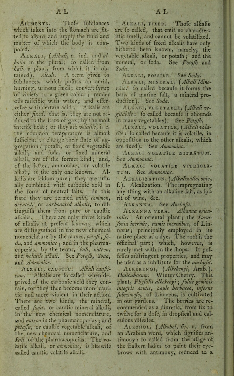 Aliments. Thofe fubftances which taken into the ftomach are fit- ted to afford and fuppiy the fluid and matter of which the body is com- poftd. Alkali, {.Alkali, n. ind. and al- JtaYta in the plural; fo called from kali, a plant, from which it is ob- tained). Alcali. A term given to i'ubitances, which pofTefs an acrid, burning, urinous fmeli; convert iyrup of violets to a green colour; render oils mifcible with water ; and effer- vefce with certain acids. Alkalis are either fxed, that is, they are not re- duced to the ftrte of gaz, by the molt intenfe heat; or they are volatile, i. e. the common temperature is almoll fullicient to change their ftate of agf- gregation ; potafh, or fixed vegetable alkali, and foda, or fixed mineral alkali, are of the former kind; and, cf the Litter, ammoniac, or volatile alkab’, is the only one known. Al- kalis are feldom pure; they are ufu- aliy combined with carbonic acid in the form of neutral halts. In this Hate they are .termed mild, common, aerated, or carbonated alkalis, to dif- tinguilh them from pure or caulfic alkalis. There are only three kind's of alkalis at prefent known, which are diflinguifhed in the new chemical nomenclature by the names, potafh, fo- da, and ammoniac ; and in the pharma- copoeias, by the terms, kali, natron, and volatile alkali. See Potafj, Soda, and Arhntoniac. Alkali, caustic; Alkali canjli- cum. Alkalis are fo called when de- prived of the carbonic acid they con- tain, for they then become more cauf- tic and mare violent in their action. There are two kinds, the mineral, called foda, or cauftie mineral alkali, in the new chemical nomenclature, and natron in the pharmacopoeias ; and pvtafu, or Can flic vegetable alkali, of the new chemical nomenclature, and kali of the pharmacopoeias. The vo- latile alkali, or ammoniac, is like wife called cauftic volatile alkali. Alkali, ftxed. Thofe alkalis are fo called, that emit no chara&er- iftic fmeli, and cannot be volatilized. Two kinds of fixed alkalis have only hitherto been known, namely, the vegetable alkali, or potafh ; and the mineral, or foda. See Potafh and Soda. Alkali, foss^le. See Soda. Alkali, mineral, (Alkali Mine- rals: fo called becaufe it forms the balls of marine fait, a mineral pro- duction). See Soda. Alkali, vegetable, (Alkali ve- gitdlnle ; fo called becaufe it abounds in many vegetables). See Potafh. Alkali, volatile, {Alkalivola- tile : fo called becaufe it is volatile, in oppofltion to the other alkalis, which are fixed). See Ammoniac. Alkali volatile nitratum. See Ammoniac. Alkali volatile vitriola- tum. See Ammoniac. Alkalization, (Alkallzatio, onis, f.). Alcalization. The impregnating any thing with an alkaline fait, as fpi- rit of wine, &c. Alkanna. See Anchufa. Alkanna vera. Alkanna orien- talls. An oriental plant ; the Lavu- fonia inermis, ramis inerndbus, of Lin- nsrus; principally employed in its native place as a dye. The root is the officinal part; which, however, is rarely met with in the fhops. It pof- feffes adflringent properties, and may be ufed as a fubflitute for the anchufa. Alkekengi, (Alkekengi, Arab.). Halicabacum. Winter Cherry. This plant, P by falls alkekengi; folds gem Inis integris acutis, caule herbaceo, inf erne fabramofo, of Linnaeus, is cultivated in our gardens. The berries are re- commended as a diuretic, from fix to twelve for a dofc, in dropfical and cal- culous difeafes. Alkohol, (Alkohol, /is, n. from an Arabian word, which fignifies an- timony : fo called from the ufage of the Eaftern ladies to paint their eye- brows with antimony, reduced to a