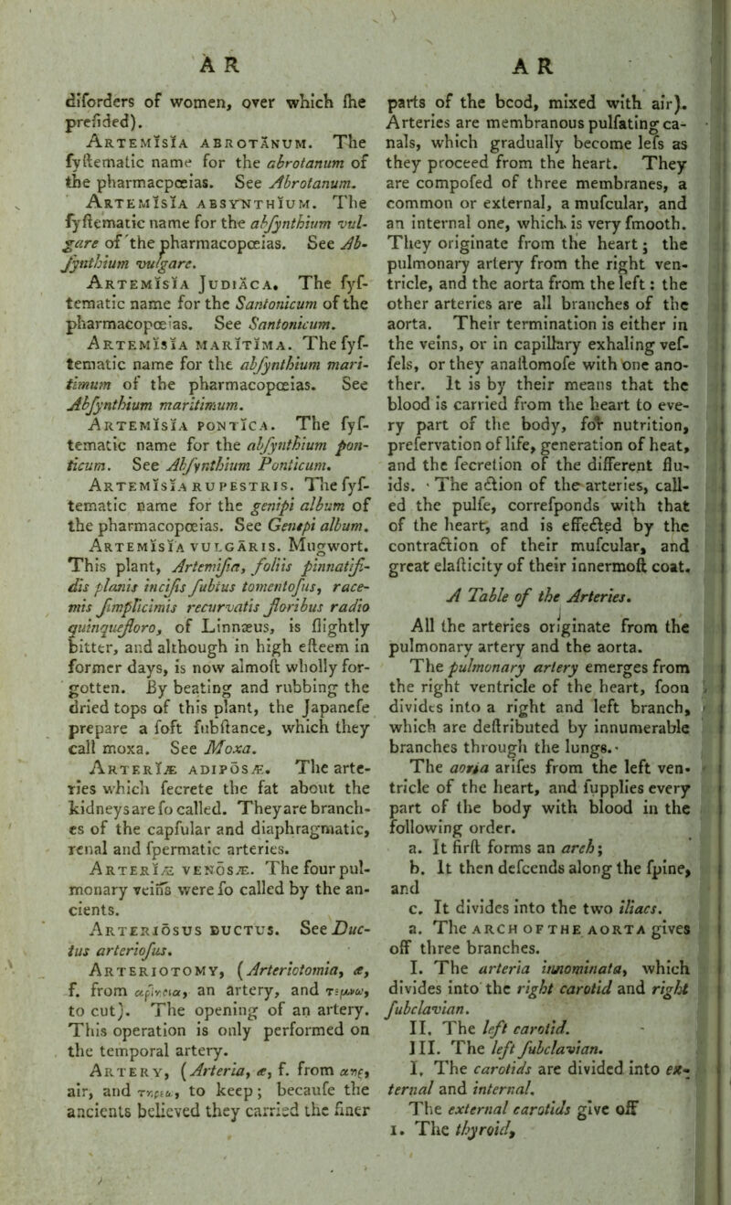 diforders of women, over which fhe preflded). Artemisia abrotanum. The fyftematic name for the abrotanum of the pharmacpoeias. See Abrotanum. Art EMIS1A ABSYNTHIUM. The fyftematic name for the abfynthium vul- gare of 'the pharmacopoeias. See Ab- Jynthium vufgarc. Artemisia Judiaca, The fyf- tematic name for the Santonicum of the pharmacopoeias. See Santonicum. Artemisia maritima. The fyf- tematic name for the abfynthium mari- timum of the pharmacopoeias. See Abfynthium maritimum. Artemisia pontica. The fyf- tematic name for the abfynthium pon- ticum. See Abfynthium Panticunu Artemisia rupestris. The fyf- tematic name for the genipi album of the pharmacopoeias. See Gent ft album. Artemisia vulgaris. Mugwort. Th is plant, Artem'f a, foliis pinnatifi- dis planis incifs fubius tomcntofus, race- mis fimpTicimis recurvatis fori bus radio quinquefloro, of Linnaeus, is ftightly bitter, and although in high efteem in former days, is now almoft wholly for- gotten. By beating and rubbing the dried tops of this plant, the Japanefe prepare a foft fubftance, which they call moxa. See Moxa. Arter\je adipose. The arte- ries which fecrete the fat about the kidneys are fo called. They are branch- es of the capfular and diaphragmatic, renal and fpermatic arteries. riA R T £ R I / u venose. The four pul- monary veins were fo called by the an- cients. Arteriosus ductus. See Due- tus arteriofus. Arteriotomy, (Arterictomia, a, f. from afw.cux, an artery, and rsfuw, to cut). The opening of an artery. This operation is only performed on the temporal artery. Artery, (Arteria} <f, f. from air, and rr.ptu, to keep; becaufe the ancients believed they carried the finer parts of the bcod, mixed with air). Arteries are membranous pulfatingca- • ; nals, which gradually become lefs as they proceed from the heart. They are compofed of three membranes, a common or external, a mufcular, and an internal one, which is very fmooth. They originate from the heart; the pulmonary artery from the right ven- tricle, and the aorta from the left: the other arteries are all branches of the aorta. Their termination is either in the veins, or in capillary exhaling vef- fels, or they anallomofe with one ano- ther. It is by their means that the blood is carried from the heart to eve- ry part of the body, for nutrition, prefervation of life, generation of heat, and the fecrelion of the different flu- ids. * The aCtion of the arteries, call- ed the pulfe, correfponds with that of the heart, and is effe&ed by the contraction of their mufcular, and great elafticity of their innermoft coat. A Table of the Arteries. All the arteries originate from the pulmonary artery and the aorta. The pulmonary artery emerges from the right ventricle of the heart, foon - divides into a right and left branch, pL which are deftributed by innumerable branches through the lung6.' The aorta arifes from the left ven- tricle of the heart, and fupplies every part of the body with blood in the following order. a. It firft forms an arch; b. It then defeends along the fpine, and c. It divides into the two iliacs. a. The arch of the aorta gives off three branches. I. The arteria itinominata, which divides into the right carotid and right fubclavian. II. The left carotid. III. The left fubclavian. I, The carotids are divided into ex- ternal and internal. The external carotids give off