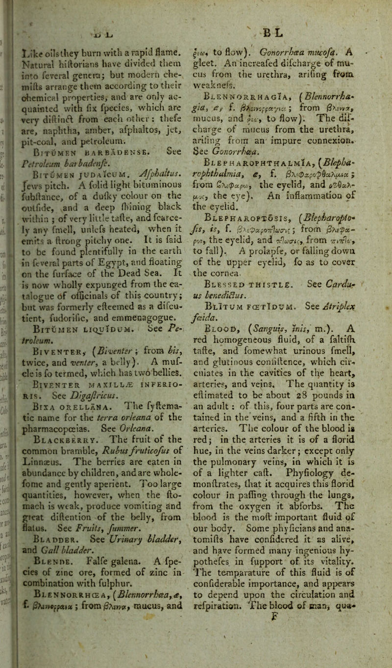 XJ Li Like oils they burn with a rapid flame. Natural hiftorians have divided them into feveral genera; but modern che- mifts arrange them according to their chemical properties, and are only ac- quainted with lix Ipecies, which are very diftinft from each other: thefe are, naphtha, amber, afphaltos, jet, pit-coal, and petroleum. Bitumen barbadense. See Petroleum baibadenfe. Bitumen judajcum. Jlfpbaltus. Jews pitch. A folid light bituminous fubftance, of a du-fky colour on the outfide, and a deep fhining black within ; of very little tafte, andfcarce- ly any fmell, unlefs heated, when it emits a ftrong pitchy one. It is faid to be found plentifully in the earth ; in feveral parts of Egypt, and floating i on the furface of the Dead Sea. It is now wholly expunged from the ca- talogue of ofiicinals of this country; ! but was formerly efteemed as a di!cu- tient, fudorific, and emmenagogue. Bitumen liquidum. See Pe- troleum. Biventer,- (Biventer ; from bis, j twice, and venter, a belly). A muf- ! cle is fo termed, which has two bellies. IVENTER MAXILLAE INFERIO- ris. See Digajlricus. Bixa orellana. The fyftema- tic name for the terra orleana of the pharmacopoeias. See Orleana. Blackberry. The fruit of the common bramble, Rubus fruticofus of Linnaeus. The berries are eaten in abundance by children, and are whole- forne and gently aperient. Too large quantities, however, when the fto- mach is weak, produce vomiting and great diftention of the belly, from flatus. See Fruits, fummer. Bladder. See Urinary bladder, and Gall bladder. Blende. Falfe galena. A fpe- cies of zinc ore, formed of zinc in combination with fulphur. Blennorrhcea, (Blennorrhcea,ee, f* &ht»ofpeux ; from/3awoi, mucus, and i to flow). Gonorrhoea mitcofa. A gleet. An increafed difcharge of mu- cus from the urethra, arifing from, weaknefs. Blennorrhagia, (Blennorrha- gid, <£i f. fiXimoppayia; from fiXiwz, mucus, and to flow). The dif- charge of mucus from the urethra, arifing from an impure connexion. See Gonorrhea. Blepharophthalmia, (Bfepha* rophthalmia, a, f. jfix^xpo-pduXpcia; from QxaipuprA, the eyelid, and e^OaA- fji.ee, the eye). An inflammation qf the eyelid. Blepharoptosis, (Blepharoplo<* /is, is, f. @x<-?a.po7r\uo-ie; from fixrpot- poty the eyelid, and from 7r*7rV, to fall). A prolapfe, or falling down of the upper eyelid, fo as to cover the cornea. Blessed thistle. See Cardar us lenediBus. BlItum fcetIdum. See Atriplex fesida. Blood, (Sanguis, inis, m.). A red homogeneous fluid, of a faltifh tafte, and fomewhat urinous fmell, and glutinous confidence, which cir-> cuiates in the cavities of the heart, arteries, and veins. The quantity is eftimated to be about 28 pounds in an adult : of this, four parts are con- tained in the veins, and a fifth in the arteries. The colour of the blood is red; in the arteries it is of a florid hue, in the veins darker; except only the pulmonary veins, in which it is of a lighter caft. Phyfiology de- monftrates, that it acquires this florid colour in palling through the lungs, from the oxygen it abforbs. The blood is the molt important fluid of our body. Some phyficians and ana- tomifts have confidered it as alive, and have formed many ingenious hy- pothefes in fupport of its vitality. The temparature of this fluid is of confiderable importance, and appears to depend upon the circulation and refpiration. The blood of man, qua* F