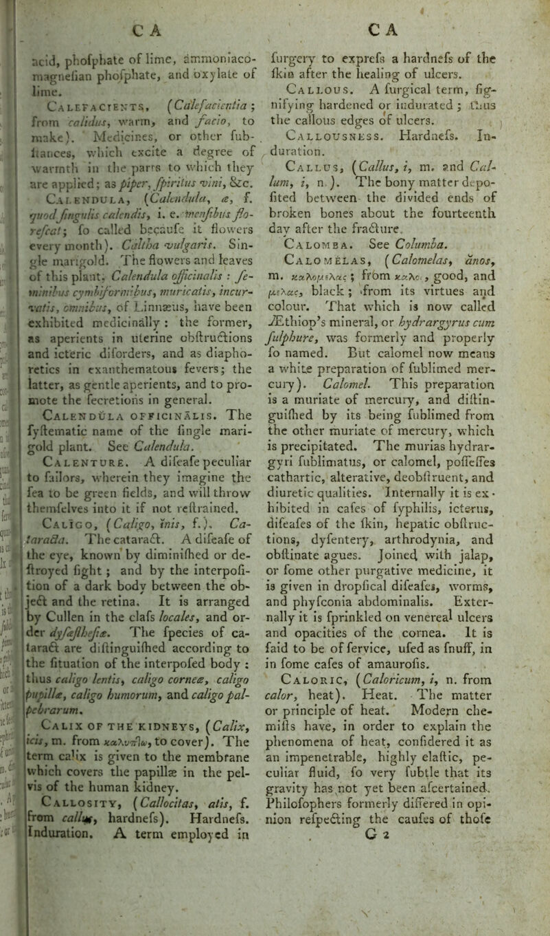 I FI. rf K1’- * CL I ra- il L| ofcf |11&' cintil tb1 fer' f'l is a a 11 it is A Jitj f01 lii(A| orij ittosj icfel cpbr.t | im ID. H ■0* .hi ;W C A ncid, phofphate of lime, ammoniaco- magnefian photphate, and oxylate of lime. Calefactents,, [Cdief'amentia ; from calidus, warm> and facw, to nuke). Medicines, or other fub- ltances, which excite a degree of warmth in the parrs to which they are applied; as piper, fpiritus mini, &c. Calendula, (Calendula, a, f. quodJingulis calcndis, i. e. mcnjibus jlto- re feat ; fo called becaufc it flowers every month). Cqltha vulgaris. Sin- gle marigold. The flowers and leaves of this plant. Calendula officinalis : fe- mind'us cymh jcrmibus, miiricatis, incur- rafts, omnibus, of Linnaeus, have been exhibited medicinally : the former, as aperients in uterine obftruclions and icteric di(orders, and as diapho- retics in exanthematous fevers; the latter, as gentle aperients, and to pro- mote the fecretioiis in general. Calendula officinalis. The fyftematic name of the Angle mari- gold plant. See Calendula. Calenture. A difeafe peculiar to failors, wherein they imagine the fea to be green fields, and will throw themfelves into it if not rellrained. Calico, [Caligo, inis, f.). Ca- i iarada. The cataradf. A difeafe of I the eye, known by diminifhed or de- 1 ftroyed fight ; and by the interpofi- tion of a dark bodv between the ob- / jedt and the retina. It is arranged by Cullen in the clafs locales, and or- der dyfajlhefus. The fpecies of ca- taraft are diflinguilhed according to the fituation of the interpofed body : thus caligo lends, caligo cornets, caligo papilla, caligo humor urn, and caligo pal- pebrarum. Calix of the kidneys, (Calix, ids, m. from to cover). The term cahx is given to the membrane which covers the papillae in the pel- vis of the human kidney. Callosity, (Callocitas, at is, f. from callufy hardnefs). Hardnefs. C A furgery to exprefs a hardnefs of the fkin after the healing of ulcers. Callous. A furgical term, fig- nifying hardened or indurated ; thus the callous edges of ulcers. Callousness. Hardnefs. In- duration. Callus, (Callus, i, m. ?nd Gal- ium, i, n ). The bony matter derpo- fited between the divided ends of broken bones about the fourteenth day after the fra&ure Calomea. See Columba. Calomel as, (Calomelas, anos9 m. tux.KoiA.sXctc; from , good, and (jisXae, black; >from its virtues arid colour. That which is now called uEthiop’s mineral, or hydrargyrus cum fulphure, was formerly and properly fo named. But calomel now means a white preparation of fublimed mer- cury). Calomel. This preparation is a muriate of mercury, and diilin- guifhed by its being fublimed from the other muriate of mercury, which is precipitated. The murias hydrar- gyri fublimatiis, or calomel, pofiefles cathartic, alterative, deobflruent, and diuretic qualities. Internally it is ex • hibited in cafes of fyphilis, icterus, difeafes of the Ikin, hepatic obflruc- tions, dyfentery, arthrodynia, and obftinate agues. Joined with jalap, or fome other purgative medicine, it is given in dropfical difeafes, worms, and phyfeonia abdominalis. Exter- nally it is fprinkled on venereal ulcers and opacities of the cornea. It is faid to be of fervice, ufed as fnuff, in in fome cafes of amaurofis. Caloric, (Caloricum, i, n. from calor, heat). Heat. The matter or principle of heat. Modern che- rnills have, in order to explain the phenomena of heat, confidered it as an impenetrable, highly elaftic, pe- culiar fluid, fo very fubtle that its gravity has,not yet been afeertained. Philcfophers formerly differed in opi- nion refpedfing the caufes of thofe