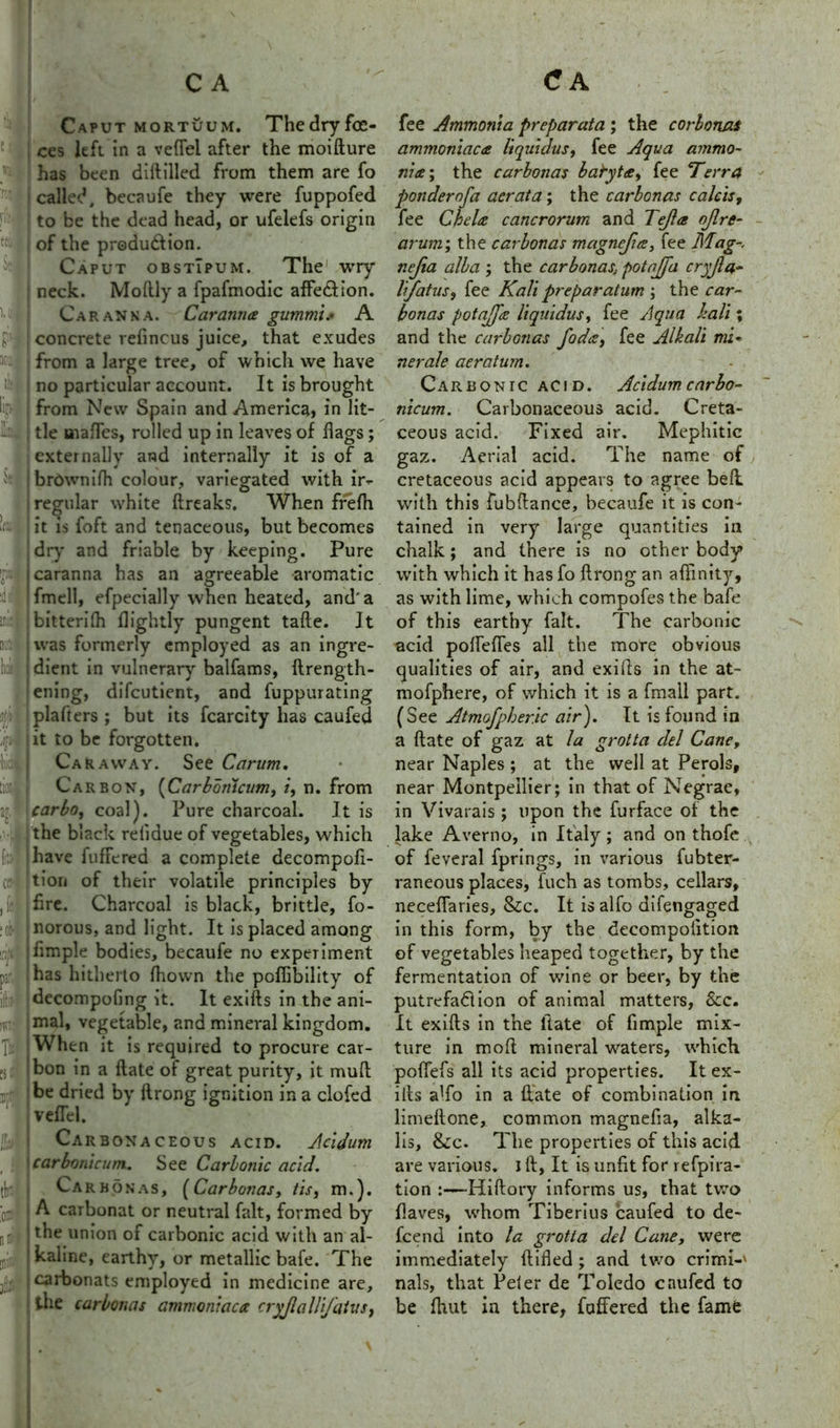 Caput mortuum. Thedryfce- ces left in a vefTel after the moifture 5 has been diftilled from them are fo r called, becaufe they were fuppofed :i:'« to be the dead head, or ufelefs origin W • of the produ&ion. Caput obstTpum. The wry neck. Moftly a fpafmodic affe&ion. uj j Caranna. Caranna gummis A concrete refincus juice, that exudes ® from a large tree, of which we have till no particular account. It is brought lip-' from New Spain and America, in lit- tle mafTes, rolled up in leaves of hags; externally and internally it is of a ^ brownifh colour, variegated with ir- regular white ftreaks. When frefh ! it is foft and tenaceous, but becomes dry and friable by keeping. Pure | caranna has an agreeable aromatic Ifmell, efpecially when heated, and'a im bitterilh flightly pungent tafte. It mia was formerly employed as an ingre- hoii i dient in vulnerary balfams, ftrength- jening, difcutient, and fuppurating 3fit jplafters; but its fcarcity has caufed J lit to be forgotten, til Caraway. See Carum. [io'ii Carbon, (Carbomcum, /, n. from 2j, carbo, coal). Pure charcoal. It is the b lack relidue of vegetables, which fi!> have fuffered a complete decompofi- cfi |tion of their volatile principles by , hre. Charcoal is black, brittle, fo- :c: | norous, and light. It is placed among |iimple bodies, becaufe no experiment par has hitherto fhown the poffibility of ill;; decompofing it. It exifts in the ani- nr.: vegetable, and mineral kingdom, ft When it is required to procure car- pa: bon in a hate of great purity, it mull n:r : be dried by ftrong ignition in a clofed veflel. Carbonaceous acid. Acidum carbonicum. See Carbonic acid. tia j Carbonas, (Carbonas, tis, m.). 'of A carbonat or neutral fait, formed by n&i I the union of carbonic acid with an al- mii; ! kaline, earthy, or metallic bafe. The jj|f carbonats employed in medicine are, the carbonas ammoniaca cry/lallijatus, fee Ammonia preparata ; the corbonus ammoniaca liquidus, fee Aqua ammo- nia ; the carbonas baryta, fee Terra ponder of a aerata; the carbonas calcis, fee Chela cancrorum and Tejla ojlre- arum; the carbonas magnefia, fee Mag-, nejia alba ; the carbonas, potajfa cryjla- lifatus, fee Kali preparatum ; the car- bonas potajfa liquidus, fee Aqua kali; and the carbonas foda, fee Alkali mi« nerale aeratum. Carbonic acid. Acidum carho- nicum. Carbonaceous acid. Creta- ceous acid. Fixed air. Mephitic gaz. Aerial acid. The name of cretaceous acid appears to agree belt with this fubftance, becaufe it is con- tained in very large quantities in chalk; and there is no other body with which it has fo ftrong an affinity, as with lime, which compofes the bafe of this earthy fait. The carbonic acid pofteftes all the more obvious qualities of air, and exifts in the at- mofphere, of which it is a fmall part. (See Atmofpheric air). It is found in a ftate of gaz at la grotta del Cane, near Naples ; at the well at Perols, near Montpellier; in that of Negrae, in Vivarais; upon the furface of the lake Averno, in Italy; and on thofe of feveral fprings, in various fubter- raneous places, fuch as tombs, cellars, neceflaries, &c. It is alfo difengaged in this form, by the decompolition of vegetables heaped together, by the fermentation of wine or beer, by the putrefaction of animal matters, &c. It exifts in the ftate of fimple mix- ture in mod mineral waters, which pofiefs all its acid properties. It ex- ifts affio in a ftate of combination in limeftone, common magnefia, alka- lis, &c. The properties of this acid are various. I ft, It is unfit for refpira- tion :—Hiftory informs us, that two fiaves, whom Tiberius caufed to de- fcend into la grotta del Cane, were immediately ftifled ; and two crimi-' nals, that Peter de Toledo caufed to be Ihut in there, fuffered the fame
