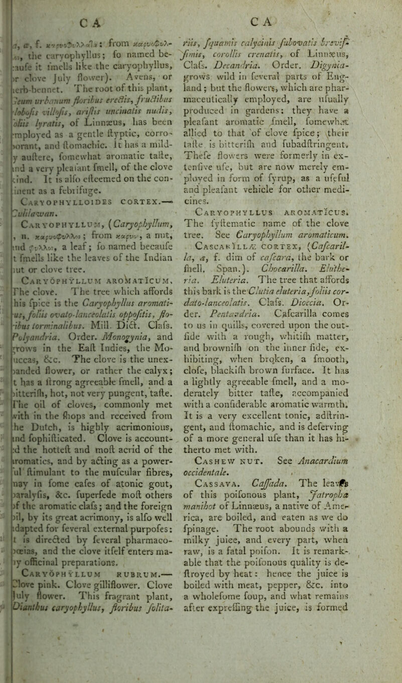 ?, a, f. ttvpvo$uX>'x1*! from MecpvoQoh- the caryophyllus; fo named be- •lufe it lmells like the caryophyllus, >r clove July flower). Avens, or lerb-bennet. The root of this plant, 'eum iirbiutum fioribus ereftis, fruBibits lobofis rillofis, artflts uncinatis nudis, alus lyratify of Linnxus, has been •mployed as a gentle ityptic, corro- >orant, and ftomachic. it has a mild- y auftere, fomewhat aromatic tafte, md a very pleaiant fmell, of the clove cind. It is alfo elteemed on the con- inent as a febrifuge. Caryophylloides cortex.— Buhl aw an. Caryophyllum, (Cary of by Hum, , n. xufvotpv^-fop y from a nut, ind os, a leaf; fo named becaufe t fmells like the leaves of the Indian nit or clove tree. Caryophyllum aromatIcum. The clove. The tree which affords his {pice is the Caryophyllus aromati- us, folds ovato-lanceolaiis oppojitls, Jio- dbus torminahbus. Mill. Diet. Clafs. Polyandries. Order. Monogynia, and ;ro\vs in the Eaft Indies, the Mo- uccas, &c. The clove is the unex- randed flower, or rather the calyx; t has a llrong agreeable fmell, and a fitterifli, hot, not very pungent, tafte. Fhe oil of cloves, commonly met .vith in the fliops and received from he Dutch, is highly acrimonious, ind fophifticated. Clove is account- :d the hotteft and moft acrid of the iromatics, and by adting as a power- ul (limulant to the mufcular fibres, nay in fonre cafes of atonic gout, laralyfis, &c. fuperfede moft others >f the aromatic clafs; and the foreign oil, by its great acrimony, is alfo well idapted for feveral external purpofes: t is directed by feveral pharmaco- poeias, and the clove itfelf enters raa- ly officinal preparations. Caryophyllum rubrum.— Jlove pink. Clove gilliflower. Clove July flower. This fragrant plant, Oianthus caryophyllus, fioribus folita- r'iis, fquamis calycinis fulovatls brrvif- fmisy corollis crenatis, of Linnaeus, Clafs. Decandria. Order. Digyrtia- grows wild in feveral parts of Eng- land ; but the flowers, which are phar- maceutically employed, are ufually produced in gardens; they have a pleafant aromatic fmell, fomewhat allied to that of clove fpice; their tafte is bitterifli and fubadftringent. Thefe flowers were formerly in ex- tend ve ufe, but are now merely em- ployed in form of fyrup, as a ufefu! and pleafant vehicle for other medi- cines. Caryophyllus aromaticus* The fyftematic name of the clove tree. See Caryophyllum aromaticum. Cascakillas cortex, (Cafe aril- la, a, f. dim of cafcara, the bark or fiielh Span.). Chocarilla. Elu'the- ria. Eluteria. The tree that affords this bark is the Clutia eluteria, foliis cor- daio-lanceolatis. Clafs. Dioecia. Or- der. Pentavdria. Cafcarilla comes to us in quills, covered upon the out- ride with a rough, whitifh matter, and brownifh on the inner fide, ex- hibiting, when brqken, a fmooth, dole, blackifh brown furface. It has a lightly agreeable fmell, and a mo- derately bitter tafte, accompanied with a confiderable aromatic warmth. It is a very excellent tonic, adftrin- gent, and ftomachic, and is deferring of a more general ufe than it has hi- therto met with. Cashew nut. See Anacardium occidentale. * Cassava. Caffada. The leaves of this poifonous plant, Jatropha manihot of Linnaeus, a native of Amer rica, are boiled, and eaten as we do fpinage. The root abounds with a milky juice, and every part, when raw, is a fatal poifon. It is remark- able that the poifonous quality is de- ftroyed by heat: hence the juice is boiled with meat, pepper, &c. into a wholefome foup, and what remains after expreffing the juice, is formed