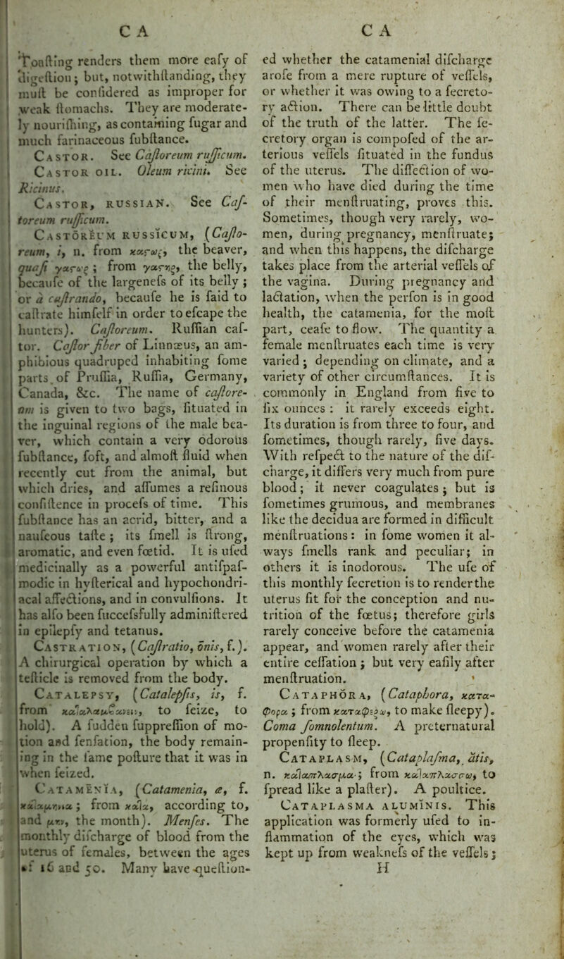 't'oafting renders them more eafy of tligeftion; but, notwithftanding, they mull be conlidered as improper for weak ftomachs. They are moderate- ly nourifhing, as containing fugar and much farinaceous fubftance. Castor. See Cajloreum rujficum. Castor oil. Oleum riant. See Ricinus, Castor, Russia N. See CaJ- toreum rujjicum. CaSTOREUM RUSS1CUM, (Ccl/lo- reum, i, n. from the beaver, quajt yarcL-% ; from the belly, becaufe of the largenefs of its belly ; or a cajlratido, becaufe he is faid to cafirate himfelf in order toefcape the \ hunters). Cajloreum. Ruffian caf- i tor. Cojlor Jiber of Linnaeus, an am- I phibious quadruped inhabiting fome parts, of Pruffia, Rufiia, Germany, Canada, &c. The name of cajlore- I nm is given to two bags, fituated in the inguinal regions of the male bea- ver, which contain a very odorous i fubfiance, foft, and almoft fluid when I recently cut from the animal, but t which dries, and aflumes a refinous j confidence in procefs of time. This i fubftance has an acrid, bitter, and a | naufeous tafte ; its fmell is ftrong, aromatic, and even foetid. It is ufed medicinally as a powerful antifpaf- 1 modic in hvfterical and hypochondri- acal afle&ions, and in convulfions. It has alfo been fuccefsrully adminiftered in epilepfy and tetanus. Castration, (Cajlrcitio, onis, f.). A chirurgical operation by which a tefticle is removed from the body. Catalepsy, (Catalepfis, is, f. ■from MU',y to feize, to hold). A fudden fupprelfion of mo- jtion and fenfation, the body remain- ing In the fame pofture that it was in when feized. Catamenia, (Catamenia, a, f. xaiajxrna; from xx\x, according to, I and the month). Menfes. The monthly difcharge of blood from the • uterus of females, between the ages l6 and 50. Many have-qucftion- ed vvhether the catamenial difchar^c arofe from a mere rupture of veflels, or vvhether it was owino to a fecreto- ry afhon. There can be little doubt of the truth of the latter. The fe- cretory organ is compofed of the ar- terious veflels fituated in the fundus of the uterus. The diflection of wo- men who have died during the time of their menftruating, proves this. Sometimes, though very rarely, wo- men, during pregnancy, menftruate; and when this happens, the difcharge takes place from the arterial veflels of the vagina. During pregnancy and ladlation, when the perfon is in good health, the catamenia, for the moll part, ceafe to flow. The quantity a female menflruates each time is very varied ; depending on climate, and a variety of other circumftances. It is commonly in England from five to fix ounces : it rarely exceeds eight. Its duration is from three to four, and fometimes, though rarely, five days. With refpecl to the nature of the dif- charge, it differs very much from pure blood; it never coagulates ; but is fometimes grurnous, and membranes like the decidua are formed in difficult menftruations: in fome women it al- ways fmells rank and peculiar; in others it is inodorous. The ufe of this monthly fecretion is to render the uterus fit for the conception and nu- trition of the foetus; therefore girls rarely conceive before the catamenia appear, and women rarely after their entire ceflation j but very eafily after menftruation. * Cataphora, (Cataphora, xcnu~ tpopa.; from xaraip^, to make fleepy). Coma fomnolentum. A preternatural propenfity to deep. Cataplasm, (Cataplafm a, at is, n. KCil(Z.'rr'\ciG-[A.a-; from x.cd\x<n7\xa<jw, to fpread like a plafter). A poultice. Cataplasma aluminis. This application was formerly ufed to in- flammation of the eyes, which was kept up from vveaknefs of the veflels 5 H