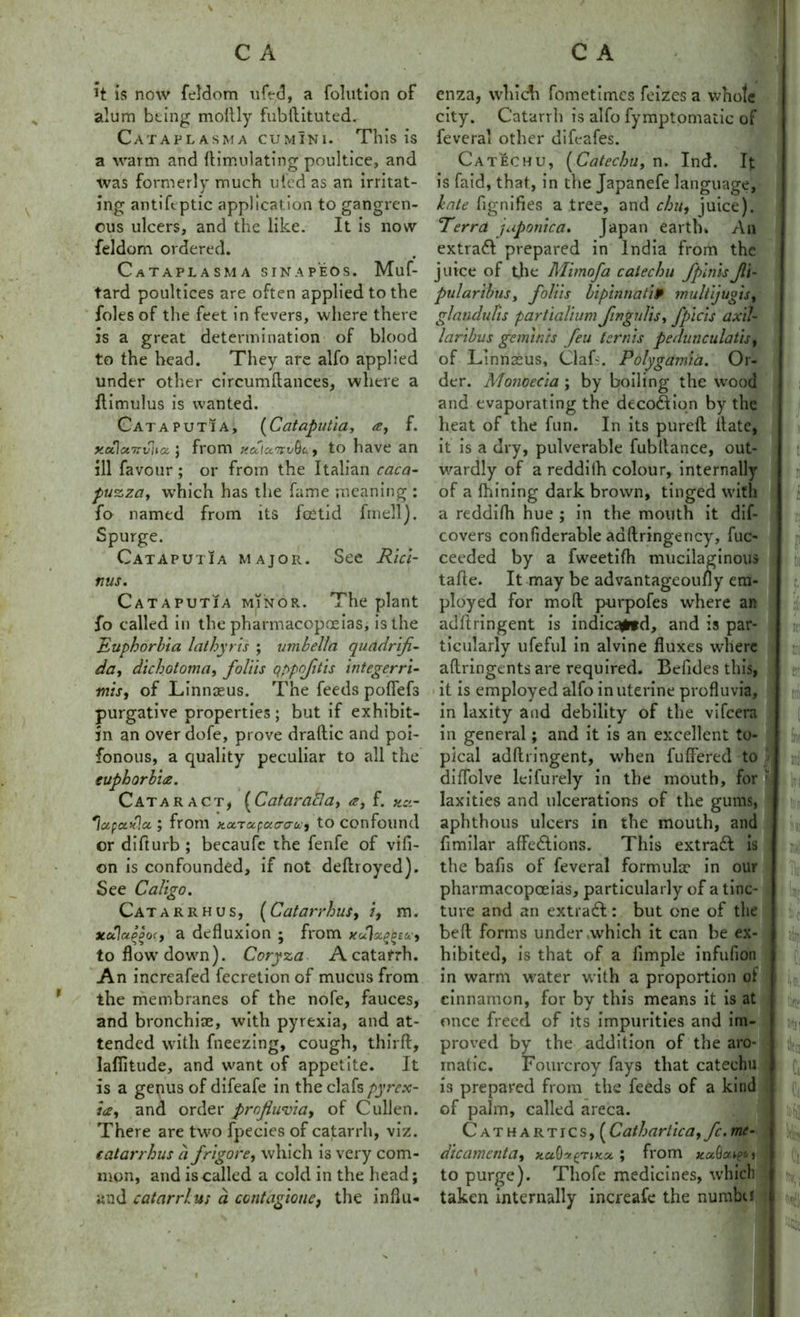 H is now feldom uft-d, a folution of alum being moftly fubftituted. Cataplasma cumini. This is a warm and ftimulating poultice, and was formerly much ufed as an irritat- ing antiftptic application to gangren- ous ulcers, and the like. It is now feldom ordered. CaTAPLASMA sinapeos. Muf- tard poultices are often applied to the foies of the feet in fevers, where there is a great determination of blood to the head. They are alfo applied under other circumftances, where a ftimulus is wanted. CataputIa, (Cataputia, a, f. ya\ct7zv'na. ] from xcticcwQu-f to have an ill favour ; or from the Italian caca- puzza, which has the fame meaning : fo named from its foetid fmell). Spurge. Cataputia major. See Rici- nus. Cataputia minor. The plant fo called in the pharmacopoeias, is the Euphorbia lathy ris ; umbella qaadrifi- da, dichotoma, foliis qppofitis integerri- mis, of Linnaeus. The feeds pofiefs purgative properties ; but if exhibit- in an over dole, prove draftic and poi- fonous, a quality peculiar to all the euphorbia. Cataract, [Cataracla, a, f. 'icipctxla. y from ya.Tcc(:ac<ju.-i to confound or difturb ; becaufe the fenfe of vifi- on is confounded, if not deftroyed). See Caligo. Catarrh us, (Catarrhus, /, m. xcAaqoocf a defluxion 5 from to flow down). Coryza A catarrh. An increafed fecretion of mucus from the membranes of the nofe, fauces, and bronchiae, with pyrexia, and at- tended with fneezing, cough, thirft, lafiitude, and want of appetite. It is a genus of difeafe in the clafs pyrex- ia, and order profiwvia, of Cullen. There are two fpecies of catarrh, viz. catarrhus a frigore, which is very com- mon, and is called a cold in the head; and catarrhus a ccntagione, the influ- enza, which fometimes feizes a whole city. Catarrh is alfo fymptomatic of feveral other difeafes. Catechu, [Catechu,x\. Ind. It is laid, that, in the Japanefe language, bate fignifies a tree, and chit, juice). ’Terra japonic a. Japan earth. An extra# prepared in India from the juice of the Mimofa catechu fpinisJli- pularibus, foliis bipinna tip multijugis, glandulis partialium fingulis, fpicis axil- laribus geminis feu ternis pedunculatis, of Linnaeus, Claf~. Polygamia. Or- der. Monoecia ; by boiling the wood and evaporating the deco#iqn by the heat of the fun. In its pureft ftate, it is a dry, pulverable fubltance, out- wardly of a reddilh colour, internally of a thining dark brown, tinged with a reddifh hue ; in the mouth it dif- covers conflderable adftringency, fuc- ceeded by a fweetifh mucilaginous tafle. It may be advantageoufly em- ployed for moll purpofes where an adftringent is indica^fd, and is par- ticularly ufeful in alvine fluxes where aflringents are required. Betides this, it is employed alfo in uterine profluvia, in laxity and debility of the vifeera in general; and it is an excellent to- pical adftringent, when fuffered to diflolve leifurely in the mouth, for ' laxities and ulcerations of the gums, aphthous ulcers in the mouth, and ftmilar affections. This extra# is the bafis of feveral formuke in our pharmacopoeias, particularly of a tinc- ture and an extra#: but one of the beft forms under .which it can be ex- hibited, is that of a Ample infufion in warm water with a proportion of cinnamon, for by this means it is at once freed of its impurities and im- proved by the addition of the aro- matic. Fourcroy fays that catechu is prepared from the feeds of a kind of palm, called areca. Cathartics, (Cathartica, fc. me- die ament a, ; from j to purge). Thofe medicines, which taken internally increafe the numbu