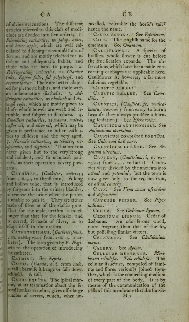 of alvine evacuations. The different articles referred to this clafs of medi- cines are divided into five orders; r. Stimulating cathartics, as jalap, aloes, | and bitter apple, which are well cal- culated to difcharge accumulations of i ftrum, and are moltly feledted tor in- ti lent and phlegmatic habits, and thofe who are hard to purge. 2. | Refrigerating cathartics, as Glauber ; falls, Epfom falls, fal polychrejl, and crenter tartar. Thefe are better adapt- ed for plethoric habits, and thofe with an inflammatory diathefis. 3. Ad- flringent cathartics, as rhubarb and da- !'nafk: rofes, which are moftly given to thofe whofc bowels are weak and ir- ritable, and fubjeCt to diarrhoea. 4. Emollient cathartics, as manna, malva, cflor oil, and olive oil, which may be given in preference to other cathar- tics to children and the very aged. 5. Narcotic cathartics, as tobacco, hy- ofeiamus, and digitalis. This order is never given but to the very ftrong and indolent, and to maniacal pati- ents, as their operation is very pow- 1 r 1 errul. h Catheter, (Catheter, xaQerye ; From vy&iKfA 1, to thru ft into). Along jnd hollow tube, that is introduced oy furgeons into the urinary bladder, to remove the urine when the perfon s unable to pafs it. They are either made of filvef or of the elaftic gum. That for the male urethra is much nger than that for the female, and o curved, if made of (liver, as to idapt itfclf to the urethra. Catheterismus, (Cathetcrifmus, , m. x'x^ilr^.a-u.oc 5 from *«0/h-?, a ca- heter). The term given by P. Atgi- u*ta to the operation of introducing he catheter. Catmint. See Nepeta. Cauda, [Cauda, a, f. from cado, o fall; becaufe it hangs or falls down >ehind). A tail. Cauda equina. The fpinal mar- ow, at its termination about the fe- •ond lumbar vertebra, gives off a large • umber of nerves, which, when un- ravelled, refemble the horfe’s tail> hence the name. Cauda equina. See Eq'uifetum. Cau l. The Englifh name for the omentum. See Omentum. Cauliflower, A fpecies of braffica, whofe flower is cut before the fortification expands. The ob- fervations.which have been made con- cerning cabbages are applicable here. Cauliflower is, however, a far more delicious vegetable. Caustic alKvAlr. Caustic barley. See Ceva- dill a. * Caustics, [Caujlica, fc. medica- menta, xxvrttcx ; from xoau, to burn ; becaufe they always produce a burn- ing fenfation). See Efcharotics. Causticumantimoniale. See Antimohium muriatum. Causticum commune fortius. See Calx cum kali pur0. Causticum lunare. See Ar- gentum nitratum. Cautery, (Cauterium, i, n. rvtciov; from. to burn). Caute- ries were divided by the ancients into aftual and potential; but the term is now given only to the red hot iron, or actual cautery. Cava. See Vena cava afeendens and defeendehs. Cayenne pepper. See Piper indieum. * , , Cedar. See Cedrinum lignum. Cedrinum lignum. Cedar of Lebanus. An odoriferous wood, more fragrant than that of the fir, but pofTefiing fimilar virtues. Celandine. See Chelidonium majus. Celery. See Apium. Cellular membrane. Mem- brana cellulofa. Tela cellulofa. The cellular ft ru Chi re-, compofed of lami- nae and fibres varioufiy joined toge- ther, w'hich is the connecting medium of every part of the body. It is by means of the communication of the cells of this membrane that the butch- H 2