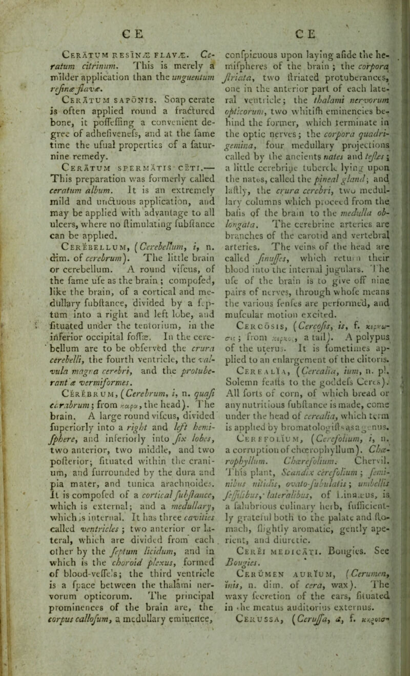 CeRATUM RESlNiE FLAV.E. Ce- ratum citrinum. This is merely a milder application than the unguentum refine Jlave. Ceratum saponis. Soap cerate is often applied round a fractured bone, it pofTcffing a convenient de- gree of adhelivenefs, and at the fame time the ufual properties cf a fatur- nine remedy. Ceratum spermatis ceti.— This preparation was formerly called ceratum album. It is an extremely mild and un&u'ous application, and may be applied with advantage to all ulcers, where no Simulating fubftance can be applied. Cerebellum, (Cerebellum, i, n. dim. of cerebrum'). The little brain or cerebellum. A round vifcus, of the fame ufe as the brain ; compofed, like the brain, of a cortical and me- dullary fubltance, divided by a Up- turn into a right and left lobe, and fituated under the tentorium, in the inferior occipital fofTce. In the cere- ' bcllum are to be obferved the crura cerebellt, the fourth ventricle, the val- •vula magra cerebri, and the protube- rant e vermiformes. Cerebrum,[Cerebrum, i, n. quafi carabrum; from *ap», the head). The brain. A large round vifcus, divided fuperiorly into a right and left hemi- fphere, and inferiorly into fix lobes, two anterior, two middle, and two pofferior; fituated within the crani- um, and furrounded by the dura and pia mater, and tunica arachnoide;. It is compofed of a corticalfubjlance, which is external; and a medullary, which is internal. It has three cavities called ventricles ; two anterior or la- teral, which are divided from each . other by the feptum licidum, and in which is the choroid plexus, formed of blood-vefleis; the third ventricle is a fpace between the thalami ner- vorum opticorum. The principal prominences of the brain are, the corpus callofum, a medullary eminence. \- m confpicuous upon laying afide the Iie- mifpheres of the brain ; the corpora Jlriata, two ilriated protuberances, one in the anterior part of each late- ral ventricle; the thalami nervorum opticorum, two whitifh eminences be- hind the former, which terminate in the optic nerves; the corpora quadri- gemma, four medullary projections called by the ancients nates and tefes ; a little cerebrinc tubercle lying upon, the nates, called the pineal gland; and laftly, the crura cerebri, two medul- lary columns which proceed from the baiis of the brain to tire medulla ob- longata. The cerebrine arteries are branches of the carotid and vertebral arteries. The veins of the head are called fnujfes, which return their blood into the internal jugulars. 1 he ufe of the brain is to give off nine pairs of nerves, through vvhofe means the various fenfes are performed, and mufcular motion excited. Cercosis, (Cercofs, is, f. xtpyu- rt:; from a tail). A polypus of the uterus. It is fometinies ap- plied to an enlargement of the clitoris. Cere a li a, ( Cere alia, turn, n. p!. Solemn fealts to the goddefs Ceres), i All forts of corn, of which bread or any nutritious fubftance is made, come under the head of ccrealia, which term is applied by bromatologilKasag. nus. Cere folium, (Ce refolium, /, n. a corruption of chcerophyllum). Chce- rophyllum. Chicrcfolium. Chervil. This plant, Scandix cercfolium ; femi- tiibi/s nitidis, ovato juhulatis; umbcllis J'efdibusy latcraitbus, of Linaxus, is. a falubrious culinary herb, fufficient- ly grateful both to the palate and ilo- rrmch, (lightly aromatic, gently ape- rient, and diuretic. Cerei medicate Bougies. See Bougies. Cerumen aurIum, (Cerumen, inis, n. diin. of cera, wax). The waxy fecretion of the ears, fituated in *he meatus auditorius externus. Cerussa, (Cerujfa, a, f.