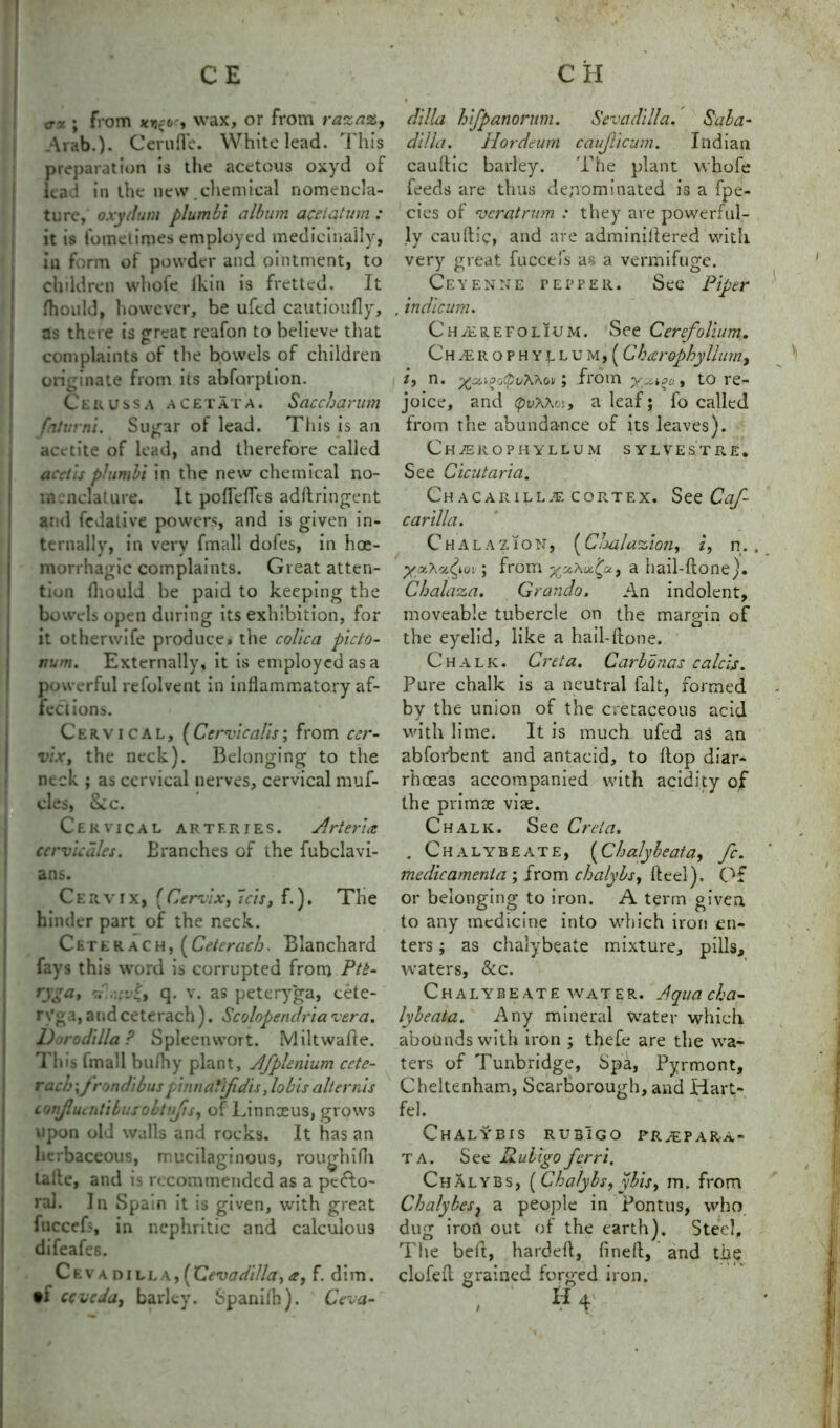 cx ; from xi^oc, wax, or from razaz, Arab.)- Cerufle. White lead. This preparation is the acetous oxyd of lead in the new.chemical nomencla- ture, oxyd am plumbi album a&lqtum : it is idmetimes employed medicinally, in form of powder and ointment, to children whofe Ikin is fretted. It fhould, however, be uftd cautioufly, as there is great reafon to believe that complaints of the bowels of children originate from its abforption. CeRUssa acetata. Saccharum fntvrni. Sugar of lead. This is an acetite of lead, and therefore called acetis plumbi in the new chemical no- menclature. It pofTefTts adftringent and fedative powers, and is given in- ternally, in very fmall dofes, in hae- morrhagic complaints. Great atten- tion fliould be paid to keeping the bowels open during its exhibition, for it otherwife produce, the colica picto- num. Externally, it is employed as a powerful refolvent in inflammatory af- fections. Cervical, (Cervicalis; from cer- vix, the neck). Belonging to the neck ; as cervical nerves, cervical muf- cles, Sec. Cervical arteries. Arteria ccrvicdles. Branches of the fubclavi- ans. Cervix, { Cervix, 7cis, f.). The hinder part of the neck. Ceter ach, [Ceteracb. Blanchard fays this word is corrupted from Ptb- ryga, v .-tvi, q. v. as peteryga, cete- r\'ga, andceterach). Scolopendriavera. Dorodilla? Spleenwort. Miltwafle. Th is (mall bufhy plant, Afpie ilium ccte- rach\frondibus pinndtifidis, lobis alter nis confluenliburobtufu, of Linnaeus, grows upon old walls and rocks. It has an herbaceous, mucilaginous, roughiHi Laile, and is recommended as a pecto- ral. In Spain it is given, with great fuccefs, in nephritic and calculous difeafes. Ceva dill a ,{XZevadilla,a, f. dim. •i ccveda, barley. Spanifh). Ceva- dilla bifpanorum. Seva dill a. Saba- dilla. Hordeum caujlicum. Indian cauflic barley. The plant whofe feeds are thus denominated is a fpe- cies of vcratrum : they are powerful- ly cauflic, and are adminiftered with very great fuccefs as a vermifuge. Ceyenne pepper. Sec Piper . indie uni. Chyerefolium. See Cerefolium. C h AE r o P h y l L u m , ( Charophyllum, i, n. ; from to re- joice, and (ptAAov, a leaf; fo called from the abundance of its leaves). Charophyllum sylvestre. See Cicutaria. Ch AC AR1LLA CORTEX. See Caf- carilla. Chalazion, (Chalazion, i, n. ; from a hail-ftone). Cbalaza. Grando. An indolent, moveable tubercle on the margin of the eyelid, like a hail-ftone. Chalk. Creta. Carbonas calcis. Pure chalk is a neutral fait, formed by the union of the cretaceous acid with lime. It is much ufed as an abforbent and antacid, to flop diar- rhoeas accompanied with acidity of the primse vise. Chalk. See Creta. . Chalybeate, (Cbalybeata., fc. medic amenta ; from ebalybs, fteel). Of or belonging to iron. A term given to any medicine into which iron en- ters ; as chalybeate mixture, pills, waters, &c. Chalybeate water. Aqua cha- lybeata. Any mineral water which abounds with iron ; thefe are the wa- ters of Tunbridge, Spa, Pyrmont, Cheltenham, Scarborough, and Hart- fel. Chalybis rubIgo fr^ep a ra- ta. See Ruligo ferri, Chalybs, [ Chalybs, ybis, m. from Cbalybesj a people in Pontus, who dug iron out of the earth). Steel, The belt, hardeft, fineft, and the clofeft grained forged iron. , ‘ H4