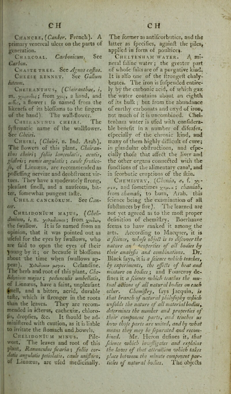 Chancre, [Carder. French). A primary venereal ulcer on the parts of generation. Charcoal. Carbonicum. See Carbon. Chaste tree. See Agnus c aft us. Cheese rennet. See Galium hit rum. Cheiranthus, (Cheiranthus, i, m. v . from yui, a hand, and a r' -, a flower : fo named from the likened of its blofloms to the finders of the hand). The wall-flower. Chetranthus cheiri. The fyHematic name of the wallflower. See Chari. ChefRi, (Cheiri, n. Ind. Arab). The fi owers of this plant, Cheiran- tbus cheiri; foliis lanceolatis, acutis, | glalris; ram is angulatis ; caule frutico- fo, of Linnaeus, are recommended as pofleifing nervine and deobflruent vir- tues. Thev have a moderately flrong, pleafant fmell, and a naufeous, bit- ter, fomewhat pungent tafte. Chel;E cancrorum. See Cati- i cer. Cheltdonium majus, (Cheli- Joniunj, i, n. yeKe^wnor] from xe^u>f the lwallow. It is fo named from an opinion, that it was pointed out as ufehfl for the eyres by [wallows, who are faid to open the eyes of their young by it; or becaufe it blofloms about the time when fwallows ap- pear). XtAAwo* fx.sya. Celandine. 'I lie herb and root of this plant, Che- Udanium majus ; pe dun cults umbellatis, of I .mnaeus, have a faint, unpleafant ^mell, and a bitter, acrid, durable tafle, which is flronger in the roots than the leaves. They are recom- mended in icterus, cachexias, chloro- us dropfies, &c. It fhould be ad- wioiftered with caution, as it is liable to irritate the ftomach and .bowels. ChelidonIum minus. Pile- wort. The leaves and root of this plant. Ranunculus jicaria ; foliis cor- datis angulatis pciiolatis, caule unifforc, of Linnaeus, are ufed medicinally. The former as antifcorbutics, and the latter as fpeciflcs, againft the piles, applied in form of poultices, Cheltenham water. mi- neral faline water ; the greater part of whofe falis are of a purgative kind. It is alfo one of the it rouged chaly- beates. The iron is fufpended entire- ly by the carbonic acid, of which gaz the water contains about an eighth of its bulk ; but from the abundance of earthy carbonats and oxvd of iron, not. much or it is uncombined. Chel- tenham water is ufed with con filtera- ble benefit in a number of difeafes, cfpecially of the chronic kind, and many of them highly difficult of cure; in glandular obflructions, and efpe- cially thofe that affect the liver and the other organs connected with the functions of the alimentary canal, and in Icorbutic eruptions of the fkin. Chemistry, (Chernia, a, f. yi- Uia, and fometimes ygp.x ; chamiah, from chamah, to burn, Arab, this fcience being; the examination of alt fubflances by fire). The learned are not yet agreed as to the molt proper definition of chemiftry. Boerbaave feems to have ranked it among the arts. According to Macquer, it is a fcience, whofe obi eel is to difcover the nature an 1 Properties of all bodies by their analyfis and combinations. Dr. Black fays, it is a fcience which teaches, by experiments, the effects of heat and mixture on bodies ; and Fourcroy de- fines it a fcience which teaches the mu- tual actions of all natural bodies on each other. Chemiftry, fays Jacquin, is that branch of natural philofophy wjnch unfolds the nature of all material bodies, determines the number and properties of their component parts, and teaches us how thofe parts are united, and by what means they may be feparaied and recom- bined. Mr. Heron defines it, that fcience which invc(ligates and explains the laws of that attraction which tales place between the minute component par- ticles of natural bodies. The objeTs